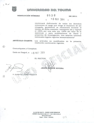 A:••....•
3
RESOLUCIÓN NÚMERO DE 2011
continuará disfrutando de todos los derechos
inherentes al cargo que tenga al momento de ser
otorgada; igualmente se reconocerá durante el
tiempo de dicha comisión: transporte ida y ,"egreso
el 100% por una sola vez; 100 o/" del valor de la
matrícula. y para publicaciones de liSros y
proyectos de investigación, tres salarios mínimos
mensuales legales vigentes semestralmente"
Comuníquese y Cúmplase.
,~
¡q,;H,'(';
•.••. I { 1 .,
~ O (',1 1
Dada en lbagué, a
ARTÍCULO CUARTO: Los artículos no modificados en la presente
resolución continuaran vigentes.
A.I.546 PBX 264421 ~ - fAX(9621 644669 ~600665J48
INTERNET: htlp://ww'I.ut.edu.co E - nlJil: ul@.ut.edu.co
Barrio Silnta Elena
lbague -Tollma - Colol1lbii1. tI .~, .
 