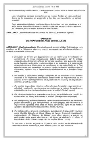 Continuación del Acuerdo 116 de 2009
““Por el cual se modifica y adiciona al Artículo 22 del Acuerdo 18 de 2008 y por el cual se adiciona el Acuerdo 27 de
2008”
5
Las evaluaciones parciales eventuales que se realicen tendrán un valor ponderado
dentro de la evaluación, en proporción a los días correspondientes al período
evaluado.
Estas evaluaciones deberán realizarse dentro de los diez (10) días siguientes a la
fecha en que se produzca la situación que las origine, con excepción de la ocasionada
por cambio de jefe que deberá realizarse al retiro de éste.
ARTICULO 2º. Los demás artículos del Acuerdo No. 18 de 2008 continúan vigentes.
CAPITULO II
CALIFICACIÓN EN EL NIVEL SOBRESALIENTE
ARTICULO 3º. Nivel sobresaliente. El evaluado puede acceder al Nivel Sobresaliente cuya
escala es de 90 a 100 puntos, siempre y cuando se encuentre en el máximo satisfactorio,
teniendo en cuenta factores como:
a) Evaluación de Gestión por Dependencias que se realice para la verificación de
cumplimiento de metas institucionales. Deberá establecerse por la entidad,
mediante acto administrativo al inicio del período a evaluar, acto que podrá otorgar
hasta 5 puntos a este factor y solo beneficiará a los evaluados si la dependencia
alcanzó al menos el 90 por ciento de cumplimiento en las metas fijadas en el Plan
operativo Anual o su equivalente, de acuerdo con los parámetros establecidos en el
instrumento expedido por el Departamento Administrativo de la Función Pública
DAFP.
b) Por calidad y oportunidad. Entrega anticipada de los resultados o en términos
inferiores a los legalmente establecidos satisfaciendo los requerimientos de los
usuarios a través del mejoramiento en la prestación del servicio y en los productos
obtenidos. (Hasta 2 puntos)
c) Por aportes, propuestas o iniciativas adicionales que demuestren mayor economía y
celeridad y realización con elementos que enriquezcan y mejoren los parámetros
establecidos, tanto en la dependencia como en la entidad. (Hasta 3 puntos)
d) Por iniciativas tendientes a una acción proactiva en las actividades que cumplió, las
cuales deben ser útiles y aplicables en la entidad. (Se deja abierto el puntaje).
e) Por participación y aprovechamiento de capacitación relacionada con las actividades
propias del empleo y que haya generado un valor agregado para la entidad o la
dependencia expresado entre otros en mejora del servicio, logro de las metas y
aplicación de los conocimientos adquiridos. (Hasta 2 puntos).
f) Por participación en grupos o en actividades que requieren de disposición voluntaria
como: Comités, Brigadas de Salud, Grupos de Apoyo, Grupos de Investigación,
Implementación de Sistemas de Calidad entre otros; siempre y cuando su
participación activa pueda demostrarse y el tiempo de dedicación no afecte el
cumplimiento de las obligaciones propias del empleo. (Hasta 1 punto).
En todo caso la entidad asignará los 11 puntos como mínimo en dos elementos de
calificación adicional entre los que podrá tener en cuenta los aquí señalados.
 