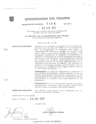lW))rrrmHI~)~~~I~~¡@m~~l.llr(@ll.lllm~
RESOLUClÓN NÚMERO O 4 6 8_ DE 2011
26 AfJR 20l
"Por medio de la cual S~ adiciona la r~csolt1ción
N° 051 1 del G de 11<.1)'0 eje 2009"
EL RECTOR DE LA UNIVERSIDAD DEL TOLlMA
en uso ele ~lIS facultades legales y
RESUELVE
Conl.u[líqlll..~se'y Cúrnplasc.
--
ARTÍCULO PRIMERO:
ARTÍCULO SEGUNDO:
Adicioneu un p.:uflgI"afo al aT"ticllo 3° de la l~esolHcion
N° 0511 del 6 de mayo de 2009, el cual quedan'1 ",i:
"En los progn:unas de posgrado que ofrece la
Universid~ld del Tolilna, se otorgarA el incentivo una
sola y única vez al I1Llclco fanliliar, asi nÚSIrlO, a los
progrrunas acadernicos de pregrado en pre.sedcial y"ú,
distancia, se otorgara en 1.1 n solo pI-ograma. ;',u~1.asbl~1y
únicn vez a Lada lniclnbro del grupo, fa'olilia"i-.",".Cttando
los estudios ele pusgrado seaIY.,_'~dclútltacll)s ...'por' el
funciotUlrio inscrito en c<.lTrer8:':adnlinistrali..ú', se le
cxtcnclcra e~¡te bcneftcio' si CÓltiúúét con "(:sludios cit'
rnacsuia y do~torado".sit~mpJ:(~;'~ic.l:Hlf{O"ésr()~ St'.rH: el'~
1;.• úli~lJ<l"i.ÜO .• t [.c-i~Ü:iÚC'•.l y, qut.: te'ilgan.,r(~gislrcj lcfe3 eh:
la Univcl.si,dnd del Tüllni.'a.' .': ::-. .
',". ".:.
PARÁq.~~FO'. i~:.1!::~~'~~~:;IOSpn)gnunas de posgr~ldn, l•.l
ViccrreCl~lría de: Desáxr"ollo, o quien hag8 su:. veces V Jcl
Oficina de. 8ir.:'neslar Uni"ersitnrio cl)ordinani. con "10:$
respol1s¿j)les:dc los prognunas, la 'iabilidnd rin<:ll1ciern
del beneficio de acuerdo a los requerinlientos tic los
p~'ogranlas.
PAR.J.GRAFO '2": Si el [ul1cional.io inscrito en carTera
adlllinistr;'lt.i,'a renuncia él esle derecho, podra hacer
uso del miSII10 un rnienlbn) del nllcleo [;uuilial-"
Las derllás di:-5po:,;iciones ele 1[ Resolución que .:=;t:
nl0difica, cont.i')Ú:1fl vigenLes.
D"d" en Ib"gé"', ' 26 ABR 2011
1
EL EleCTOR,
A.A546 PSi 1644119 -- WI9A11 6:.1869 9800f,65348
• - o,. __ , __ :o ••••. :- •••• _ •••• ~~
 