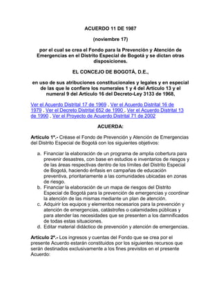 ACUERDO 11 DE 1987
(noviembre 17)
por el cual se crea el Fondo para la Prevención y Atención de
Emergencias en el Distrito Especial de Bogotá y se dictan otras
disposiciones.
EL CONCEJO DE BOGOTÁ, D.E.,
en uso de sus atribuciones constitucionales y legales y en especial
de las que le confiere los numerales 1 y 4 del Artículo 13 y el
numeral 9 del Artículo 16 del Decreto-Ley 3133 de 1968,
Ver el Acuerdo Distrital 17 de 1969 , Ver el Acuerdo Distrital 16 de
1979 , Ver el Decreto Distrital 652 de 1990 , Ver el Acuerdo Distrital 13
de 1990 , Ver el Proyecto de Acuerdo Distrital 71 de 2002
ACUERDA:
Artículo 1º.- Créase el Fondo de Prevención y Atención de Emergencias
del Distrito Especial de Bogotá con los siguientes objetivos:
a. Financiar la elaboración de un programa de amplia cobertura para
prevenir desastres, con base en estudios e inventarios de riesgos y
de las áreas respectivas dentro de los límites del Distrito Especial
de Bogotá, haciendo énfasis en campañas de educación
preventiva, prioritariamente a las comunidades ubicadas en zonas
de riesgo.
b. Financiar la elaboración de un mapa de riesgos del Distrito
Especial de Bogotá para la prevención de emergencias y coordinar
la atención de las mismas mediante un plan de atención.
c. Adquirir los equipos y elementos necesarios para la prevención y
atención de emergencias, catástrofes o calamidades públicas y
para atender las necesidades que se presenten a los damnificados
de todas estas situaciones.
d. Editar material didáctico de prevención y atención de emergencias.
Artículo 2º.- Los ingresos y cuentas del Fondo que se crea por el
presente Acuerdo estarán constituidos por los siguientes recursos que
serán destinados exclusivamente a los fines previstos en el presente
Acuerdo:
 