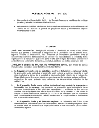 ACUERDO NÚMERO DE 2013
( )
• Que mediante el Acuerdo 004 de 2011 del Consejo Superior se establecen las políticas
para los graduados de la Universidad del Tolima.
• Que mediante procesos de consulta en la comunidad universitaria de la Universidad del
Tolima, se ha revisado la política de proyección social y recomendado algunas
modificaciones en ella.
ACUERDA:
ARTÍCULO 1. DEFINICIÓN: La Proyección Social de la Universidad del Tolima es una función
misional que permite la interacción e integración de la Universidad con su entorno local,
regional, nacional e internacional, para establecer un intercambio permanente entre el
conocimiento sistemático de la academia, los saberes y las necesidades de la sociedad y de las
organizaciones e instituciones que hacen parte de ella, con el objeto de construir una sociedad
ambientalmente sustentable, democrática, equitativa, solidaria, con justicia social y en paz.
ARTÍCULO 2. LÍNEAS DE POLÍTICA DE PROYECCIÓN SOCIAL. Son líneas de política
institucional de proyección social de la Universidad del Tolima:
a. La Proyección Social como eje estratégico dentro de la función social universitaria:
La proyección social estimulará el desarrollo local, regional y nacional, elevando el nivel
ético, intelectual y técnico de la sociedad, a través del estudio reflexivo de la realidad. La
Universidad asume de manera directa compromisos con los sectores sociales, políticos y
productivos del país, teniendo como referencia las características culturales de las
poblaciones.
b. La Proyección Social como política institucional que propicia la integración e
interacción con la sociedad: Los programas de proyección social universitaria darán
respuesta especialmente a las principales necesidades y problemas de los sectores
sociales, buscando generar con ello un impacto positivo en el contexto, lo cual implica la
integración de las funciones de investigación y docencia, de tal manera, que las propuestas
sean consecuencia de la más alta calidad, en respuesta al compromiso de la Universidad
con el desarrollo de la sociedad.
c. La Proyección Social y el desarrollo regional: La Universidad del Tolima como
máximo ente de formación superior del departamento, ejercerá un liderazgo regional, capaz
de articular todos los esfuerzos que se propicien desde la vida institucional, para contribuir
al desarrollo regional.
 