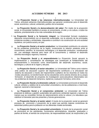 ACUERDO NÚMERO DE 2013
( )
d. La Proyección Social y las relaciones interinstitucionales: La Universidad del
Tolima, articulará esfuerzos interinstitucionales que generen condiciones para el desarrollo
social, económico, cultural, ambiental y político de la sociedad.
e. La Proyección Social y la democratización del saber: Por medio de la proyección
social, la Universidad facilitará el acceso al conocimiento, al arte y a la cultura, a todos los
sectores, prioritariamente a los más vulnerables de la región.
f. La Proyección Social y la formación integral: La Universidad formará ciudadanos
altamente comprometidos con el desarrollo sustentable, con la solución de los principales
problemas sociales y ambientales, dispuestos a contribuir a la construcción de una sociedad
equitativa, con justicia social y en paz.
g. La Proyección Social y el sector productivo: La Universidad contribuirá a la solución
de los problemas productivos de la región, involucrando la relación existente entre el
conocimiento científico, la innovación tecnológica y el desarrollo productivo, constituyendo
así, una estrategia esencial para hacer útil el conocimiento y viabilizar el desarrollo
científico-tecnológico regional y nacional.
h. La Proyección Social y el emprendimiento: La Proyección Social apoyará la
implementación y consolidación de estrategias que contribuyan al fortalecimiento del
emprendimiento e innovación como dinamizadores del desarrollo económico, social,
tecnológico y cultural de la región y del país.
i. La Proyección Social y el sector educativo: La Universidad del Tolima como máximo
ente público de educación superior del departamento contribuirá a la articulación del
sistema de educación a través del mejoramiento cualitativo de los docentes en todos los
niveles educativos, la transformación de los estudiantes como actores directos de su propia
formación; el desarrollo de proyectos de investigación socio-educativos relacionados con
los problemas de deserción temprana, repitencia, evaluación formativa, entre otros.
j. La Proyección Social y la dimensión cultural: La Universidad promoverá el desarrollo
cultural, artístico y estético de la comunidad universitaria y de las poblaciones a nivel local,
regional, nacional e internacional.
k. La Proyección Social y el compromiso ambiental: La Universidad del Tolima
propiciará la defensa y gestión sustentable del patrimonio ambiental regional y nacional de
manera que se consoliden formas de relacionamiento entre la cultura y la naturaleza que
viabilicen el bienestar para las presentes y futuras generaciones.
l. La Proyección Social y el sector salud: A través de la proyección social se generará
procesos de promoción y prevención de la salud que permita mejores condiciones de
salubridad pública para la población en los diferentes niveles territoriales.
m. La Proyección Social y la comunidad universitaria: A través de la proyección social
se promoverá en los estudiantes, funcionarios administrativos, docentes, graduados y
padres de familia, el sentido de compromiso, de responsabilidad social, de reciprocidad y de
 