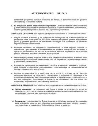 ACUERDO NÚMERO DE 2013
( )
solidaridad que permita construir escenarios de diálogo, la democratización del gobierno
universitario y el desarrollo humano.
n. La Proyección Social y los estímulos al personal: La Universidad del Tolima incentivará
y estimulará las actividades de proyección social que su personal estudiantil, administrativo,
docente y graduado ejecute de acuerdo a su experiencia y trayectoria.
ARTÍCULO 3. OBJETIVOS. Son objetivos de la proyección social de la Universidad del Tolima:
a. Integrar la oferta académica y los programas de investigación de la Universidad con la
proyección social como parte de la función misional que permite generar conocimiento
propio y proponer proyectos de intervención estratégica que contribuyan al desarrollo
regional, nacional e internacional.
b. Promover relaciones de cooperación interinstitucional a nivel regional, nacional e
internacional, que conlleven al fortalecimiento de procesos sinérgicos para el diseño y
aplicación de alternativas de solución a los distintos retos que se presentan en el entorno
político, productivo, educativo, ambiental, social y cultural.
c. Desarrollar programas y proyectos en los que se haga partícipe la actividad académica de la
Universidad y los distintos sectores sociales, para dar respuesta a los principales problemas
y necesidades de la sociedad.
d. Estimular la transferencia de conocimiento científico, el desarrollo tecnológico y cultural,
para promover la innovación y emprendimiento como estrategia de consolidación de la
relación Universidad-Sociedad-Estado.
e. Impulsar la universalización y continuidad de la educación a través de la oferta de
programas educativos de capacitación, actualización y profundización, destinados a la
comunidad universitaria y a los diferentes sectores de la sociedad teniendo como prioridad a
los más vulnerables, promoviendo la formación de ciudadanos con una actitud de
compromiso, responsabilidad, reciprocidad y solidaridad.
ARTÍCULO 4. PRINCIPIOS. Son principios de la proyección social de la Universidad del Tolima:
a) Calidad académica: La Universidad del Tolima a través de la proyección social, la
investigación y la docencia fomenta la excelencia académica garantizando el desarrollo de
las actividades conforme a los estándares de calidad.
b) Cooperación: La Universidad del Tolima desarrolla actividades y programas de proyección
social articulando esfuerzos con diferentes organizaciones del orden público y privado,
contribuyendo en el mejoramiento de la calidad de vida de la población.
 
