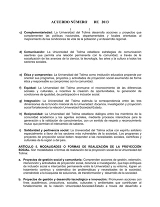 ACUERDO NÚMERO DE 2013
( )
c) Complementariedad: La Universidad del Tolima desarrolla acciones y proyectos que
complementen las políticas nacionales, departamentales y locales orientadas al
mejoramiento de las condiciones de vida de la población y al desarrollo regional.
d) Comunicación: La Universidad del Tolima establece estrategias de comunicación
asertivas que permita una relación permanente con la comunidad, a través de la
socialización de los avances de la ciencia, la tecnología, las artes y la cultura a todos los
sectores sociales.
e) Ética y compromiso: La Universidad del Tolima como institución educativa propende por
orientar sus programas, proyectos y actividades de proyección social asumiendo de forma
ética y responsable su compromiso con la comunidad.
f) Equidad: La Universidad del Tolima promueve el reconocimiento de las diferencias
sociales y culturales, e incentiva la creación de oportunidades, la generación de
condiciones de igualdad, de participación e inclusión social.
g) Integración: La Universidad del Tolima estimula la correspondencia entre las tres
dimensiones de la función misional de la Universidad: docencia, investigación y proyección
social fortaleciendo la relación Universidad-Sociedad-Estado.
h) Reciprocidad: La Universidad del Tolima establece diálogos entre los miembros de la
comunidad académica y los agentes sociales, mediante procesos interactivos para la
generación y la validación de conocimientos, con un sentido de respeto y reconocimiento
mutuo que permitan el intercambio de saberes.
i) Solidaridad y pertinencia social: La Universidad del Tolima actúa con espíritu solidario
especialmente a favor de los sectores más vulnerables de la sociedad. Los programas y
proyectos de proyección social deben responder a las necesidades sociales, científicas y
culturales de la región o del país.
ARTÍCULO 5. MODALIDADES O FORMAS DE REALIZACIÓN DE LA PROYECCIÓN
SOCIAL. Son modalidades o formas de realización de la proyección social de la Universidad del
Tolima:
a. Proyectos de gestión social y comunitaria: Comprenden acciones de gestión, extensión,
intervención y actividades de proyección social, docencia e investigación, que bajo enfoques
de inclusión social e intercambio permanente entre la Universidad y su entorno, logren un
tratamiento continuo y sistemático de problemáticas y necesidades de la sociedad,
orientándolo a la búsqueda de soluciones, de transformación y desarrollo de la sociedad.
b. Proyectos de gestión y desarrollo tecnológico e innovación: Promueven acciones con
fines académicos, productivos, sociales, culturales y ambientales que contribuyen al
fortalecimiento de la relación Universidad-Sociedad-Estado a través del desarrollo e
 