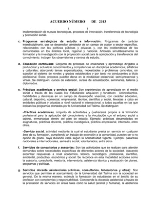 ACUERDO NÚMERO DE 2013
( )
implementación de nuevas tecnologías, procesos de innovación, transferencia de tecnología
y promoción social.
c. Programas estratégicos de estudio e información: Programas de carácter
interdisciplinario, que se desarrollan alrededor de un campo de acción o sector específico,
relacionados con las políticas públicas y privadas y, con las problemáticas de las
comunidades en los ámbitos local, regional y nacional. Articulan simultáneamente la
formación y la investigación con la proyección social para la apropiación y transferencia del
conocimiento. Incluyen los observatorios y centros de estudio.
d. Educación continuada: Conjunto de procesos de enseñanza y aprendizaje dirigidos a
profundizar y actualizar conocimientos y competencias en disciplinas académicas, artísticas
y culturales; abarcando temas especializados, necesidades o problemas concretos; sin
sujeción al sistema de niveles y grados establecidos y por tanto no conducentes a título
profesional. Estos procesos pueden darse en la modalidad presencial, semi-presencial y
virtual. Se distinguen: cursos de extensión, cursos de actualización, seminarios, talleres y
diplomados.
e. Prácticas académicas y servicio social: Son experiencias de aprendizaje en el medio
social a través de las cuales los Estudiantes adquieren y fortalecen conocimientos,
habilidades y destrezas en un campo de desempeño vivencial, con carácter educativo,
cultural, deportivo, comercial, empresarial, técnico, científico y social, llevadas a cabo en
entidades públicas y privadas a nivel nacional e internacional, o todas aquellas en las que
incidan los programas ofertados por la Universidad del Tolima. Se distinguen:
-Prácticas académicas, conjunto de actividades y quehaceres propios a la formación
profesional para la aplicación del conocimiento y la vinculación con el entorno social y
laboral, enmarcadas dentro del plan de estudio. Ejemplo: prácticas desarrolladas en
asignaturas, prácticas docente, práctica investigativa, práctica empresarial, internado, entre
otras.
-Servicio social, actividad mediante la cual el estudiante presta un servicio en cualquier
área de su formación, cumpliendo un trabajo de extensión a la comunidad, pueden ser o no
opción de grado, cuya duración varía según la normatividad vigente. Ejemplo: pasantías
nacionales e internacionales, semestre social, voluntariados, entre otros.
f. Servicios de consultorías y asesorías: Son las actividades que se realizan para atender
demandas sobre necesidades específicas de diferentes actores de la sociedad, buscando
encontrar respuestas a nivel académico, técnico, tecnológico, profesional, científico,
ambiental, productivo, económico y social. Se reconoce en esta modalidad acciones como
la asesoría, consultoría, veeduría, interventoría, asistencia técnica y evaluación de planes,
programas y políticas.
g. Servicios docente asistenciales (clínicas, consultorios, laboratorios y otros): Son
servicios que permiten el acercamiento de la Universidad del Tolima con la sociedad en
general. De la misma manera, estimula la formación de estudiantes en el ámbito de su
profesión con compromiso y responsabilidad. Comprende la docencia asistencial a través de
la prestación de servicios en áreas tales como la salud (animal y humana), la asistencia
 
