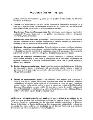 ACUERDO NÚMERO DE 2013
( )
jurídica, servicios de laboratorios y otras que se puedan abordar desde las diferentes
disciplinas de formación.
h. Eventos: Son actividades propias de la función universitaria, orientadas a la divulgación, el
intercambio y la promoción de las labores académicas, sus resultados y su aplicabilidad,
destinada al público en general o a comunidades especializadas.
-Eventos con fines científico-académicos: Son actividades académicas de inscripción y
participación limitada, destinadas a un público especializado; incluyen: congresos,
seminarios y foros, entre otras.
-Eventos con fines educativos y culturales: Son actividades educativas o culturales de
admisión y asistencia abierta; incluyen: cátedra alterna, ciclo de conferencias, semana de la
ciencia y tecnología, semana de las facultades, entre otras.
i. Gestión de relaciones con graduados: Son actividades orientadas a mantener relaciones
dinámicas y proactivas con graduados, mediante mecanismos de comunicación permanente
e interacción pertinente, permitiendo el proceso de seguimiento y evaluación del desempeño
profesional, así como la promoción y la gestión de acciones de proyección social.
j. Gestión de relaciones internacionales: Acciones orientadas a fortalecer relaciones
institucionales, mediante la vinculación y participación de la comunidad universitaria con
organizaciones públicas o privadas a nivel internacional, con lo cual se genere un impacto
positivo en la sociedad.
k. Gestión de procesos culturales y deportivos: Son acciones que fortalecen las dinámicas
de cooperación, difusión y divulgación del conocimiento cultural, artístico y deportivo
generado a nivel local, regional, nacional e internacional que contribuyan a la formación
integral de la sociedad.
l. Gestión de comunicación pública y de difusión: Son acciones que coadyuvan a
construir una opinión pública democrática y argumentada sobre las diferentes iniciativas
realizadas en proyección social, docencia e investigación a través del uso y manejo de
medios masivos y alternativos. Incluye el apoyo al trabajo que realiza la Red Nacional de
Extensión Universitaria en cada región del país para mejorar la gestión institucional,
renovar la capacidad de interlocución y promover la consolidación de políticas públicas e
institucionales en un espacio de aprendizaje colectivo.
ARTÍCULO 6. REGLAMENTACIÓN DE ARTÍCULOS DEL PRESENTE ACUERDO. En los
casos en que se requiera, para facilitar la operativización del presente Acuerdo, la Dirección de
Proyección Social, en coordinación con las diferentes unidades académicas, la Dirección
Central de Currículo y la División de Registro y Control Académico, elaborarán los reglamentos
necesarios, los cuales deberán ser aprobados por el Consejo Académico y presentados
directamente por intermedio de la Vicerrectoría Académica.
 