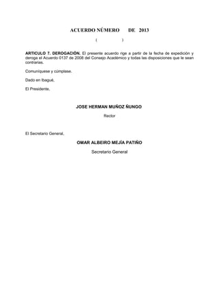 ACUERDO NÚMERO DE 2013
( )
ARTICULO 7. DEROGACIÓN. El presente acuerdo rige a partir de la fecha de expedición y
deroga el Acuerdo 0137 de 2008 del Consejo Académico y todas las disposiciones que le sean
contrarias.
Comuníquese y cúmplase.
Dado en Ibagué,
El Presidente,
JOSE HERMAN MUÑOZ ÑUNGO
Rector
El Secretario General,
OMAR ALBEIRO MEJÍA PATIÑO
Secretario General
 