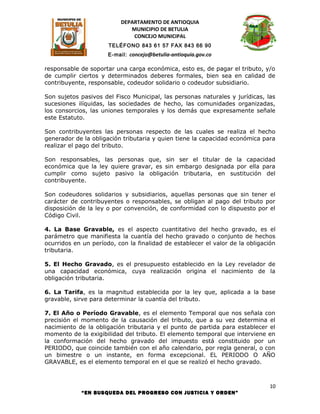 DEPARTAMENTO DE ANTIOQUIA
                             MUNICIPIO DE BETULIA
                              CONCEJO MUNICIPAL
                      TELÉFONO 843 61 57 FAX 843 66 90
                      E-mail: concejo@betulia-antioquia.gov.co

responsable de soportar una carga económica, esto es, de pagar el tributo, y/o
de cumplir ciertos y determinados deberes formales, bien sea en calidad de
contribuyente, responsable, codeudor solidario o codeudor subsidiario.

Son sujetos pasivos del Fisco Municipal, las personas naturales y jurídicas, las
sucesiones ilíquidas, las sociedades de hecho, las comunidades organizadas,
los consorcios, las uniones temporales y los demás que expresamente señale
este Estatuto.

Son contribuyentes las personas respecto de las cuales se realiza el hecho
generador de la obligación tributaria y quien tiene la capacidad económica para
realizar el pago del tributo.

Son responsables, las personas que, sin ser el titular de la capacidad
económica que la ley quiere gravar, es sin embargo designada por ella para
cumplir como sujeto pasivo la obligación tributaria, en sustitución del
contribuyente.

Son codeudores solidarios y subsidiarios, aquellas personas que sin tener el
carácter de contribuyentes o responsables, se obligan al pago del tributo por
disposición de la ley o por convención, de conformidad con lo dispuesto por el
Código Civil.

4. La Base Gravable, es el aspecto cuantitativo del hecho gravado, es el
parámetro que manifiesta la cuantía del hecho gravado o conjunto de hechos
ocurridos en un período, con la finalidad de establecer el valor de la obligación
tributaria.

5. El Hecho Gravado, es el presupuesto establecido en la Ley revelador de
una capacidad económica, cuya realización origina el nacimiento de la
obligación tributaria.

6. La Tarifa, es la magnitud establecida por la ley que, aplicada a la base
gravable, sirve para determinar la cuantía del tributo.

7. El Año o Período Gravable, es el elemento Temporal que nos señala con
precisión el momento de la causación del tributo, que a su vez determina el
nacimiento de la obligación tributaria y el punto de partida para establecer el
momento de la exigibilidad del tributo. El elemento temporal que interviene en
la conformación del hecho gravado del impuesto está constituido por un
PERIODO, que coincide también con el año calendario, por regla general, o con
un bimestre o un instante, en forma excepcional. EL PERIODO O AÑO
GRAVABLE, es el elemento temporal en el que se realizó el hecho gravado.



                                                                               10
            “EN BUSQUEDA DEL PROGRESO CON JUSTICIA Y ORDEN”
 