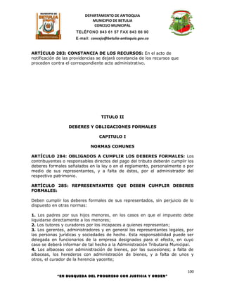 DEPARTAMENTO DE ANTIOQUIA
                             MUNICIPIO DE BETULIA
                              CONCEJO MUNICIPAL
                      TELÉFONO 843 61 57 FAX 843 66 90
                      E-mail: concejo@betulia-antioquia.gov.co



ARTÍCULO 283: CONSTANCIA DE LOS RECURSOS: En el acto de
notificación de las providencias se dejará constancia de los recursos que
proceden contra el correspondiente acto administrativo.




                                   TITULO II

                  DEBERES Y OBLIGACIONES FORMALES

                                  CAPITULO I

                              NORMAS COMUNES

ARTÍCULO 284: OBLIGADOS A CUMPLIR LOS DEBERES FORMALES: Los
contribuyentes o responsables directos del pago del tributo deberán cumplir los
deberes formales señalados en la ley o en el reglamento, personalmente o por
medio de sus representantes, y a falta de éstos, por el administrador del
respectivo patrimonio.

ARTÍCULO 285: REPRESENTANTES QUE DEBEN CUMPLIR DEBERES
FORMALES:

Deben cumplir los deberes formales de sus representados, sin perjuicio de lo
dispuesto en otras normas:

1. Los padres por sus hijos menores, en los casos en que el impuesto debe
liquidarse directamente a los menores;
2. Los tutores y curadores por los incapaces a quienes representan;
3. Los gerentes, administradores y en general los representantes legales, por
las personas jurídicas y sociedades de hecho. Esta responsabilidad puede ser
delegada en funcionarios de la empresa designados para el efecto, en cuyo
caso se deberá informar de tal hecho a la Administración Tributaria Municipal.
4. Los albaceas con administración de bienes, por las sucesiones; a falta de
albaceas, los herederos con administración de bienes, y a falta de unos y
otros, el curador de la herencia yacente;

                                                                            100
            “EN BUSQUEDA DEL PROGRESO CON JUSTICIA Y ORDEN”
 