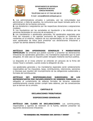 DEPARTAMENTO DE ANTIOQUIA
                            MUNICIPIO DE BETULIA
                             CONCEJO MUNICIPAL
                     TELÉFONO 843 61 57 FAX 843 66 90
                     E-mail: concejo@betulia-antioquia.gov.co

5. Los administradores privados o judiciales, por las comunidades que
administran; a falta de aquellos, los comuneros que hayan tomado parte en la
administración de los bienes comunes;
6. Los donatarios o asignatarios por las respectivas donaciones o asignaciones
modales;
7. Los liquidadores por las sociedades en liquidación y los síndicos por las
personas declaradas en concurso de acreedores, y
8. Los mandatarios o apoderados generales, los apoderados especiales para
fines del impuesto y los agentes exclusivos de negocios en Colombia de
residentes en el exterior, respecto de sus representados, en los casos en que
sean apoderados de éstos para presentar sus declaraciones tributarias y
cumplir los demás deberes tributarios.



ARTÍCULO        286:   APODERADOS         GENERALES      Y   MANDATARIOS
ESPECIALES: Se entiende que podrán suscribir y presentar las declaraciones
tributarias los apoderados generales y los mandatarios especiales que no sean
abogados. En este caso se requiere poder otorgado mediante escritura pública.

Lo dispuesto en el inciso anterior se entiende sin perjuicio de la firma del
revisor fiscal o contador, cuando exista la obligación de ella.

Los apoderados generales y los mandatarios especiales serán solidariamente
responsables por los impuestos, tasas, contribuciones, retenciones, sanciones
e intereses que resulten del incumplimiento de las obligaciones sustanciales y
formales del contribuyente.

ARTÍCULO       287:    RESPONSABILIDAD        SUBSIDIARIA        DE    LOS
REPRESENTANTES POR INCUMPLIMIENTO DE DEBERES FORMALES: Los
obligados al cumplimiento de deberes formales de terceros responden
subsidiariamente cuando omitan cumplir tales deberes, por las consecuencias
que se deriven de su omisión.

                                 CAPITULO II

                     DECLARACIONES TRIBUTARIAS

                       DISPOSICIONES GENERALES


ARTÍCULO 288: CLASES DE DECLARACIONES: Los contribuyentes,
responsables y agentes de retención en la fuente, deberán presentar las
siguientes declaraciones tributarias:

                                                                           101
            “EN BUSQUEDA DEL PROGRESO CON JUSTICIA Y ORDEN”
 