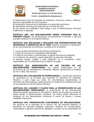 DEPARTAMENTO DE ANTIOQUIA
                             MUNICIPIO DE BETULIA
                              CONCEJO MUNICIPAL
                      TELÉFONO 843 61 57 FAX 843 66 90
                     E-mail: concejo@betulia-antioquia.gov.co

1. Declaración anual del Impuesto de Industria y Comercio, Avisos y Tableros,
para los responsables de este impuesto.
2. Declaración mensual de la Sobretasa al combustible automotor.
3. Declaración bimensual de retención en la fuente del ICA.
4. Las demás que establezca este Código o que la Administración Municipal
implemente y disponga.

ARTÍCULO 289: LAS DECLARACIONES DEBEN COINCIDIR CON EL
PERIODO FISCAL: Las declaraciones corresponderán al período o ejercicio
gravable señalado en el presente Estatuto.

ARTÍCULO 290: OBLIGADOS A DECLARAR POR CONTRIBUYENTES SIN
RESIDENCIA O DOMICILIO EN EL PAÍS: Deberán presentar la declaración
de los contribuyentes con domicilio o residencia en el exterior:

1. Las sucursales colombianas de empresas extranjeras;
2. A falta de sucursal, las sociedades subordinadas;
3. A falta de sucursales y subordinadas, el agente exclusivo de negocios;
4. Los factores de comercio, cuando dependan de personas naturales.
Si quienes quedan sujetos a esta obligación no la cumplieren, serán
responsables por los impuestos que se dejaren de pagar.

ARTÍCULO 291: APROXIMACIÓN DE LOS VALORES DE LAS
DECLARACIONES TRIBUTARIAS: Los valores diligenciados en los
formularios de las declaraciones tributarias, deberán aproximarse al múltiplo
de mil (1.000) más cercano.

ARTÍCULO 292: UTILIZACIÓN DE FORMULARIOS: La declaración tributaria
se presentará en los formatos que prescriba la Secretario de Hacienda,
Tesorero o quien haga sus veces. En circunstancias excepcionales, el
Secretario de este Despacho, podrá autorizar la recepción de declaraciones que
no se presenten en los formularios oficiales.

ARTÍCULO 293: LUGARES Y PLAZOS PARA LA PRESENTACIÓN DE LAS
DECLARACIONES TRIBUTARIAS: La presentación de las declaraciones
tributarias deberá efectuarse en los lugares y dentro de los plazos que para tal
efecto señale la Administración Tributaria. Así mismo podrá efectuarse la
recepción de las declaraciones tributarias a través de bancos y demás
entidades financieras.

ARTÍCULO 294: PRESENTACIÓN ELECTRÓNICA DE DECLARACIONES:
Sin perjuicio de lo dispuesto en el artículo 281 del presente Estatuto, el
Secretario de Hacienda mediante resolución, señalará los contribuyentes,
responsables o agentes retenedores obligados a cumplir con la presentación de

                                                                             102
            “EN BUSQUEDA DEL PROGRESO CON JUSTICIA Y ORDEN”
 