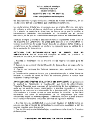 DEPARTAMENTO DE ANTIOQUIA
                             MUNICIPIO DE BETULIA
                              CONCEJO MUNICIPAL
                      TELÉFONO 843 61 57 FAX 843 66 90
                      E-mail: concejo@betulia-antioquia.gov.co

las declaraciones y pagos tributarios a través de medios electrónicos, en las
condiciones y con las seguridades que establezca el reglamento.

Las declaraciones tributarias, presentadas por un medio diferente, por parte
del obligado a utilizar el sistema electrónico, se tendrán como no presentadas.
En el evento de presentarse situaciones de fuerza mayor que le impidan al
contribuyente presentar oportunamente su declaración por el sistema
electrónico, no se aplicará la sanción de extemporaneidad establecida en este

Estatuto, siempre y cuando la declaración manual se presente a más tardar al
día siguiente del vencimiento del plazo para declarar y se demuestren los
hechos constitutivos de fuerza mayor. Cuando se adopten dichos medios, el
cumplimiento de la obligación de declarar no requerirá para su validez de la
firma autógrafa del documento.

ARTÍCULO 295: DECLARACIONES QUE SE TIENEN POR NO
PRESENTADAS: No se entenderá cumplido el deber de presentar la
declaración tributaria, en los siguientes casos:

1. Cuando la declaración no se presente en los lugares señalados para tal
efecto.
2. Cuando no se suministre la identificación del declarante, o se haga en forma
equivocada.
3. Cuando no contenga los factores necesarios para identificar las bases
gravables.
4. Cuando no se presente firmada por quien deba cumplir el deber formal de
declarar, o cuando se omita la firma del contador público o revisor fiscal
existiendo la obligación legal.

ARTÍCULO 296: EFECTOS DE LA FIRMA DEL CONTADOR: Sin perjuicio de
la facultad de fiscalización e investigación que tiene la Administración
Tributaria Municipal para asegurar el cumplimiento de las obligaciones por
parte de los contribuyentes, responsables o agentes retenedores, y de la
obligación de mantenerse a disposición de la Administración los documentos,
informaciones y pruebas necesarios para verificar la veracidad de los datos
declarados, así como el cumplimiento de las obligaciones que sobre
contabilidad exigen las normas vigentes, la firma del contador público o revisor
fiscal en las declaraciones tributarias, certifica los siguientes hechos:

1. Que los libros de contabilidad se encuentran llevados en debida forma, de
acuerdo con los principios de contabilidad generalmente aceptados y con las
normas vigentes sobre la materia.
2. Que los libros de contabilidad reflejan razonablemente la situación financiera
de la empresa.

                                                                              103
            “EN BUSQUEDA DEL PROGRESO CON JUSTICIA Y ORDEN”
 