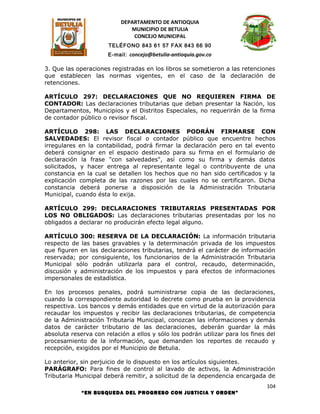 DEPARTAMENTO DE ANTIOQUIA
                              MUNICIPIO DE BETULIA
                               CONCEJO MUNICIPAL
                      TELÉFONO 843 61 57 FAX 843 66 90
                      E-mail: concejo@betulia-antioquia.gov.co

3. Que las operaciones registradas en los libros se sometieron a las retenciones
que establecen las normas vigentes, en el caso de la declaración de
retenciones.

ARTÍCULO 297: DECLARACIONES QUE NO REQUIEREN FIRMA DE
CONTADOR: Las declaraciones tributarias que deban presentar la Nación, los
Departamentos, Municipios y el Distritos Especiales, no requerirán de la firma
de contador público o revisor fiscal.

ARTÍCULO 298: LAS DECLARACIONES PODRÁN FIRMARSE CON
SALVEDADES: El revisor fiscal o contador público que encuentre hechos
irregulares en la contabilidad, podrá firmar la declaración pero en tal evento
deberá consignar en el espacio destinado para su firma en el formulario de
declaración la frase "con salvedades", así como su firma y demás datos
solicitados, y hacer entrega al representante legal o contribuyente de una
constancia en la cual se detallen los hechos que no han sido certificados y la
explicación completa de las razones por las cuales no se certificaron. Dicha
constancia deberá ponerse a disposición de la Administración Tributaria
Municipal, cuando ésta lo exija.

ARTÍCULO 299: DECLARACIONES TRIBUTARIAS PRESENTADAS POR
LOS NO OBLIGADOS: Las declaraciones tributarias presentadas por los no
obligados a declarar no producirán efecto legal alguno.

ARTÍCULO 300: RESERVA DE LA DECLARACIÓN: La información tributaria
respecto de las bases gravables y la determinación privada de los impuestos
que figuren en las declaraciones tributarias, tendrá el carácter de información
reservada; por consiguiente, los funcionarios de la Administración Tributaria
Municipal sólo podrán utilizarla para el control, recaudo, determinación,
discusión y administración de los impuestos y para efectos de informaciones
impersonales de estadística.

En los procesos penales, podrá suministrarse copia de las declaraciones,
cuando la correspondiente autoridad lo decrete como prueba en la providencia
respectiva. Los bancos y demás entidades que en virtud de la autorización para
recaudar los impuestos y recibir las declaraciones tributarias, de competencia
de la Administración Tributaria Municipal, conozcan las informaciones y demás
datos de carácter tributario de las declaraciones, deberán guardar la más
absoluta reserva con relación a ellos y sólo los podrán utilizar para los fines del
procesamiento de la información, que demanden los reportes de recaudo y
recepción, exigidos por el Municipio de Betulia.

Lo anterior, sin perjuicio de lo dispuesto en los artículos siguientes.
PARÁGRAFO: Para fines de control al lavado de activos, la Administración
Tributaria Municipal deberá remitir, a solicitud de la dependencia encargada de
                                                                               104
             “EN BUSQUEDA DEL PROGRESO CON JUSTICIA Y ORDEN”
 