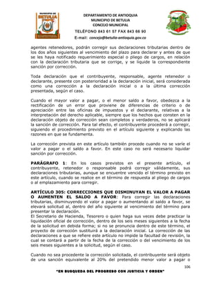 DEPARTAMENTO DE ANTIOQUIA
                              MUNICIPIO DE BETULIA
                               CONCEJO MUNICIPAL
                      TELÉFONO 843 61 57 FAX 843 66 90
                      E-mail: concejo@betulia-antioquia.gov.co

agentes retenedores, podrán corregir sus declaraciones tributarias dentro de
los dos años siguientes al vencimiento del plazo para declarar y antes de que
se les haya notificado requerimiento especial o pliego de cargos, en relación
con la declaración tributaria que se corrige, y se liquide la correspondiente
sanción por corrección.

Toda declaración que el contribuyente, responsable, agente retenedor o
declarante, presente con posterioridad a la declaración inicial, será considerada
como una corrección a la declaración inicial o a la última corrección
presentada, según el caso.

Cuando el mayor valor a pagar, o el menor saldo a favor, obedezca a la
rectificación de un error que proviene de diferencias de criterio o de
apreciación entre las oficinas de impuestos y el declarante, relativas a la
interpretación del derecho aplicable, siempre que los hechos que consten en la
declaración objeto de corrección sean completos y verdaderos, no se aplicará
la sanción de corrección. Para tal efecto, el contribuyente procederá a corregir,
siguiendo el procedimiento previsto en el artículo siguiente y explicando las
razones en que se fundamenta.

La corrección prevista en este artículo también procede cuando no se varíe el
valor a pagar o el saldo a favor. En este caso no será necesario liquidar
sanción por corrección.

PARÁGRAFO 1: En los casos previstos en el presente artículo, el
contribuyente, retenedor o responsable podrá corregir válidamente, sus
declaraciones tributarias, aunque se encuentre vencido el término previsto en
este artículo, cuando se realice en el término de respuesta al pliego de cargos
o al emplazamiento para corregir.

ARTÍCULO 305: CORRECCIONES QUE DISMINUYAN EL VALOR A PAGAR
O AUMENTEN EL SALDO A FAVOR: Para corregir las declaraciones
tributarias, disminuyendo el valor a pagar o aumentando al saldo a favor, se
elevará solicitud al, dentro del año siguiente al vencimiento del término para
presentar la declaración.
El Secretario de Hacienda, Tesorero o quien haga sus veces debe practicar la
liquidación oficial de corrección, dentro de los seis meses siguientes a la fecha
de la solicitud en debida forma; si no se pronuncia dentro de este término, el
proyecto de corrección sustituirá a la declaración inicial. La corrección de las
declaraciones a que se refiere este artículo no impide la facultad de revisión, la
cual se contará a partir de la fecha de la corrección o del vencimiento de los
seis meses siguientes a la solicitud, según el caso.

Cuando no sea procedente la corrección solicitada, el contribuyente será objeto
de una sanción equivalente al 20% del pretendido menor valor a pagar o
                                                                              106
             “EN BUSQUEDA DEL PROGRESO CON JUSTICIA Y ORDEN”
 