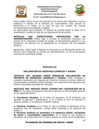 DEPARTAMENTO DE ANTIOQUIA
                             MUNICIPIO DE BETULIA
                              CONCEJO MUNICIPAL
                     TELÉFONO 843 61 57 FAX 843 66 90
                     E-mail: concejo@betulia-antioquia.gov.co

mayor saldo a favor, la que será aplicada en el mismo acto mediante el cual se
produzca el rechazo de la solicitud por improcedente. Esta sanción se
disminuirá a la mitad, en el caso de que con ocasión del recurso
correspondiente sea aceptada y pagada.
La oportunidad para presentar la solicitud se contará desde la fecha de la
presentación, cuando se trate de una declaración de corrección.

ARTÍCULO        306:    CORRECCIONES          PROVOCADAS         POR       LA
ADMINISTRACIÓN: Habrá lugar a corregir la declaración tributaria con
ocasión de la respuesta al pliego de cargos, al requerimiento especial o a su
ampliación, de acuerdo con lo establecido en el artículo 330 del presente
Estatuto.

Igualmente, habrá lugar a efectuar la corrección de la declaración dentro del
término para interponer el recurso de reconsideración, en las circunstancias
previstas en el presente Código.




                                CAPITULO III

          DECLARACIÓN DE INDUSTRIA COMERCIO Y AVISOS

ARTÍCULO 307: QUIENES DEBEN PRESENTAR DECLARACIÓN DE
IMPUESTO DE INDUSTRIA COMERCIO Y AVISOS: Están obligados a
presentar declaración del impuesto de Industria, Comercio y Avisos, todos los
contribuyentes sometidos a dicho impuesto, con excepción de las personas que
realicen actividades excluidas del impuesto.

ARTÍCULO 308: PERIODO FISCAL CUANDO HAY LIQUIDACIÓN EN EL
AÑO: En los casos de liquidación durante el ejercicio, el año gravable concluye
en las siguientes fechas:

1. Sucesiones ilíquidas: en la fecha de ejecutoria de la sentencia que
apruebe la partición o adjudicación; o en la fecha en que se extienda la
escritura pública, si se optó por el trámite notarial.

2. Personas Jurídicas: en la fecha en que se efectúe la aprobación de la
respectiva acta de liquidación, cuando estén sometidas a la vigilancia del
Estado, y
3. Personas Jurídicas no sometidas a la vigilancia estatal, sociedades
de hecho y comunidades organizadas: en la fecha en que finalizó la
liquidación de conformidad con el último asiento de cierre de la contabilidad;
                                                                            107
            “EN BUSQUEDA DEL PROGRESO CON JUSTICIA Y ORDEN”
 
