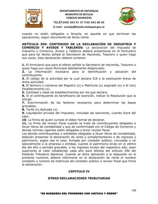 DEPARTAMENTO DE ANTIOQUIA
                             MUNICIPIO DE BETULIA
                              CONCEJO MUNICIPAL
                      TELÉFONO 843 61 57 FAX 843 66 90
                      E-mail: concejo@betulia-antioquia.gov.co

cuando no estén obligados a llevarla, en aquella en que terminan las
operaciones, según documento de fecha cierta.

ARTÍCULO 309: CONTENIDO DE LA DECLARACIÓN DE INDUSTRIA Y
COMERCIO Y AVISOS Y TABLEROS: La declaración del impuesto de
Industria y Comercio, Avisos y Tableros deberá presentarse en el formulario
que para tal efecto señale la Secretario de Hacienda, Tesorero o quien haga
sus veces. Esta declaración deberá contener:

1. El formulario que para el efecto señale la Secretario de Hacienda, Tesorero o
quien haga sus veces Municipal debidamente diligenciado.
2. La información necesaria para la identificación y ubicación del
contribuyente.
3. El código de la actividad por la cual declara ICA y la explicación breve de
dicha actividad.
4. El Número o números del Registro (s) o Matrícula (s) asignado (s) a él (los)
Establecimiento (s).
5. Cantidad y clase de establecimientos por los que declara.
6. Si el contribuyente es beneficiario de exención, indicar la Resolución que la
otorgó.
7. Discriminación de los factores necesarios para determinar las bases
gravables.
8. Tarifa (s) Aplicada (s).
9. Liquidación privada del impuesto, incluidas las sanciones, cuando fuere del
caso.
10. La firma de quien cumpla el deber formal de declarar.
11. La firma del revisor fiscal cuando se trate de contribuyentes obligados a
llevar libros de contabilidad y que de conformidad con el Código de Comercio y
demás normas vigentes estén obligados a tener revisor fiscal.
Los demás contribuyentes y entidades obligadas a llevar libros de contabilidad,
deberán presentar la declaración de renta y complementarios o de ingresos y
patrimonio, según sea el caso, firmada por contador público, vinculado o no
laboralmente a la empresa o entidad, cuando el patrimonio bruto en el último
día del año o período gravable, o los ingresos brutos del respectivo año, sean
superiores al valor establecido cada año para efectos del artículo 596 del
Estatuto Tributario Nacional. Cuando se diere aplicación a lo dispuesto en el
presente numeral, deberá informarse en la declaración de renta el nombre
completo y número de matrícula del contador público o revisor fiscal que firma
la declaración.

                                 CAPITULO IV

                  OTRAS DECLARACIONES TRIBUTARIAS



                                                                             108
            “EN BUSQUEDA DEL PROGRESO CON JUSTICIA Y ORDEN”
 