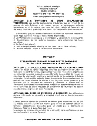 DEPARTAMENTO DE ANTIOQUIA
                             MUNICIPIO DE BETULIA
                              CONCEJO MUNICIPAL
                      TELÉFONO 843 61 57 FAX 843 66 90
                      E-mail: concejo@betulia-antioquia.gov.co

ARTÍCULO      310:     CONTENIDO        DE     OTRAS       DECLARACIONES
TRIBUTARIAS: Las demás declaraciones tributarias, que en virtud de las
normas de este Estatuto o de nuevas normas se establezcan, deberán
presentarse en el formulario que para tal efecto señale el Secretario de
Hacienda, Tesorero o quien haga sus veces. Esta declaración deberá contener:

1. El formulario que para el efecto señale el Secretario de Hacienda, Tesorero o
quien haga sus veces Municipal debidamente diligenciado.
2. La información necesaria para la identificación y ubicación del contribuyente.
3. Discriminación de los factores necesarios para determinar las bases
gravables.
4. Tarifa (s) Aplicada (s).
5. Liquidación privada del tributo y las sanciones cuando fuere del caso.
6. La firma de quien cumpla el deber formal de declarar.



                                  CAPITULO V

       OTROS DEBERES FORMALES DE LOS SUJETOS PASIVOS DE
           OBLIGACIONES TRIBUTARIAS Y DE TERCEROS

ARTÍCULO 311: OBLIGACIONES RESPECTO DE LA CONTABILIDAD:
Además de llevar los libros o registros contables establecidos en el Código de
Comercio, los contribuyentes, responsables y agentes retenedores organizarán
sus sistemas contables tomando en consideración la necesidad de recoger de
ellos toda la información relativa al cumplimiento de la obligación tributaria
sustancial. En tal sentido, deberán llevar debidamente discriminadas todas las
operaciones, especialmente la relativa a sus ingresos brutos gravados y no
gravados con el impuesto de industria y comercio, lo mismo que las
actividades clasificadas según las tarifas a efectos de determinar fácilmente las
bases gravables de dicho impuesto en jurisdicción del Municipio de Betulia,
cuando obtenga ingresos en otros Municipios.

ARTÍCULO 312: DEBER DE INFORMAR LA DIRECCIÓN: Los obligados a
declarar informarán su dirección y actividad económica en las declaraciones
tributarias.

Cuando existiere cambio de dirección, el término para informarla será de tres
(3) meses contados a partir del mismo, para lo cual se deberán utilizar los
formatos especialmente diseñados para tal efecto por la Secretario de
Hacienda, Tesorero o quien haga sus veces.
Lo anterior se entiende sin perjuicio de la dirección para notificaciones a que
hace referencia el presente Estatuto.

                                                                              109
            “EN BUSQUEDA DEL PROGRESO CON JUSTICIA Y ORDEN”
 