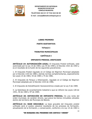DEPARTAMENTO DE ANTIOQUIA
                            MUNICIPIO DE BETULIA
                             CONCEJO MUNICIPAL
                     TELÉFONO 843 61 57 FAX 843 66 90
                     E-mail: concejo@betulia-antioquia.gov.co




                              LIBRO PRIMERO

                            PARTE SUSTANTIVA

                                   TITULO I

                         TRIBUTOS MUNICIPALES

                                 CAPÍTULO I

                     IMPUESTO PREDIAL UNIFICADO

ARTÍCULO 19: AUTORIZACIÓN LEGAL: El Impuesto Predial Unificado, está
autorizado por la Ley 14 de 1983, Ley 44 de 1990 y el Decreto 1421 de 1993 y
es el resultado de la fusión de los siguientes gravámenes:

1. El Impuesto Predial regulado en el Código de Régimen Municipal adoptado
por el Decreto 1333 de 1986 y demás normas complementarias, especialmente
las Leyes 14 de 1983, 55 de 1985 y 75 de 1986.

2. El Impuesto de Parque y Arborización, regulado en el Código de Régimen
Municipal adoptado por el Decreto 1333 de 1986.

3. El Impuesto de Estratificación Socioeconómica creado por la Ley 9 de 1989.

4. La Sobretasa de Levantamiento Catastral a que se refieren las Leyes 128 de
1941, 50 de 1984 y 9ª de 1989.

ARTÍCULO 20: DEFINICIÓN DE IMPUESTO PREDIAL: Es una renta del
orden municipal, de carácter directo, que grava los bienes inmuebles ubicados
dentro del territorio del Municipio de Betulia.

ARTÍCULO 21: BASE GRAVABLE: La base gravable del Impuesto predial
unificado será el avalúo catastral resultante de los procesos de formación,
actualización de la formación, y conservación, conforme a la Ley 14 de 1983 o
                                                                            11
            “EN BUSQUEDA DEL PROGRESO CON JUSTICIA Y ORDEN”
 