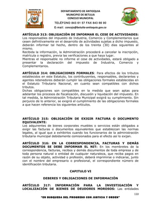 DEPARTAMENTO DE ANTIOQUIA
                             MUNICIPIO DE BETULIA
                              CONCEJO MUNICIPAL
                      TELÉFONO 843 61 57 FAX 843 66 90
                      E-mail: concejo@betulia-antioquia.gov.co

ARTÍCULO 313: OBLIGACIÓN DE INFORMAR EL CESE DE ACTIVIDADES:
Los responsables del impuesto de Industria, Comercio y Complementarios que
cesen definitivamente en el desarrollo de actividades sujetas a dicho impuesto,
deberán informar tal hecho, dentro de los treinta (30) días siguientes al
mismo.
Recibida la información, la Administración procederá a cancelar la inscripción,
matrícula o registro, previa las verificaciones a que haya lugar.
Mientras el responsable no informe el cese de actividades, estará obligado a
presentar la declaración del impuesto de Industria, Comercio y
Complementarios.

ARTÍCULO 314: OBLIGACIONES FORMALES: Para efectos de los tributos
establecidos en este Estatuto, los contribuyentes, responsables, declarantes y
agentes retenedores deberán cumplir las obligaciones formales establecidas en
el Estatuto Tributario Nacional, en cuanto sean compatibles con dichos
tributos.
Dichas obligaciones son compatibles en la medida que sean aptas para
adelantar los procesos de fiscalización, discusión y liquidación del impuesto. En
tal medida, la Administración Tributaria Municipal exigirá su cumplimiento. Sin
perjuicio de lo anterior, se exigirá el cumplimiento de las obligaciones formales
a que hacen referencia los siguientes artículos.



ARTÍCULO 315: OBLIGACIÓN DE EXIGIR FACTURA O DOCUMENTO
EQUIVALENTE:
Los adquirentes de bienes corporales muebles o servicios están obligados a
exigir las facturas o documentos equivalentes que establezcan las normas
legales, al igual que a exhibirlos cuando los funcionarios de la administración
tributaria municipal debidamente comisionados para el efecto así lo exijan.

ARTÍCULO 316: EN LA CORRESPONDENCIA, FACTURAS Y DEMÁS
DOCUMENTOS SE DEBE INFORMAR EL NIT: En los membretes de la
correspondencia, facturas, recibos y demás documentos de toda empresa y de
toda persona natural o entidad de cualquier naturaleza, que reciba pagos en
razón de su objeto, actividad o profesión, deberá imprimirse o indicarse, junto
con el nombre del empresario o profesional, el correspondiente número de
identificación tributaria.

                                 CAPITULO VI

              DEBERES Y OBLIGACIONES DE INFORMACIÓN

ARTÍCULO 317: INFORMACIÓN PARA LA INVESTIGACIÓN Y
LOCALIZACIÓN DE BIENES DE DEUDORES MOROSOS: Las entidades
                                                                             110
            “EN BUSQUEDA DEL PROGRESO CON JUSTICIA Y ORDEN”
 