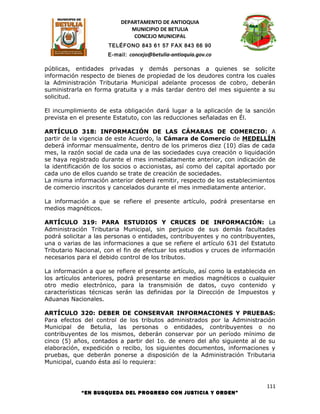 DEPARTAMENTO DE ANTIOQUIA
                             MUNICIPIO DE BETULIA
                              CONCEJO MUNICIPAL
                      TELÉFONO 843 61 57 FAX 843 66 90
                      E-mail: concejo@betulia-antioquia.gov.co

públicas, entidades privadas y demás personas a quienes se solicite
información respecto de bienes de propiedad de los deudores contra los cuales
la Administración Tributaria Municipal adelante procesos de cobro, deberán
suministrarla en forma gratuita y a más tardar dentro del mes siguiente a su
solicitud.

El incumplimiento de esta obligación dará lugar a la aplicación de la sanción
prevista en el presente Estatuto, con las reducciones señaladas en Él.

ARTÍCULO 318: INFORMACIÓN DE LAS CÁMARAS DE COMERCIO: A
partir de la vigencia de este Acuerdo, la Cámara de Comercio de MEDELLÍN
deberá informar mensualmente, dentro de los primeros diez (10) días de cada
mes, la razón social de cada una de las sociedades cuya creación o liquidación
se haya registrado durante el mes inmediatamente anterior, con indicación de
la identificación de los socios o accionistas, así como del capital aportado por
cada uno de ellos cuando se trate de creación de sociedades.
La misma información anterior deberá remitir, respecto de los establecimientos
de comercio inscritos y cancelados durante el mes inmediatamente anterior.

La información a que se refiere el presente artículo, podrá presentarse en
medios magnéticos.

ARTÍCULO 319: PARA ESTUDIOS Y CRUCES DE INFORMACIÓN: La
Administración Tributaria Municipal, sin perjuicio de sus demás facultades
podrá solicitar a las personas o entidades, contribuyentes y no contribuyentes,
una o varias de las informaciones a que se refiere el artículo 631 del Estatuto
Tributario Nacional, con el fin de efectuar los estudios y cruces de información
necesarios para el debido control de los tributos.

La información a que se refiere el presente artículo, así como la establecida en
los artículos anteriores, podrá presentarse en medios magnéticos o cualquier
otro medio electrónico, para la transmisión de datos, cuyo contenido y
características técnicas serán las definidas por la Dirección de Impuestos y
Aduanas Nacionales.

ARTÍCULO 320: DEBER DE CONSERVAR INFORMACIONES Y PRUEBAS:
Para efectos del control de los tributos administrados por la Administración
Municipal de Betulia, las personas o entidades, contribuyentes o no
contribuyentes de los mismos, deberán conservar por un período mínimo de
cinco (5) años, contados a partir del 1o. de enero del año siguiente al de su
elaboración, expedición o recibo, los siguientes documentos, informaciones y
pruebas, que deberán ponerse a disposición de la Administración Tributaria
Municipal, cuando ésta así lo requiera:



                                                                             111
            “EN BUSQUEDA DEL PROGRESO CON JUSTICIA Y ORDEN”
 