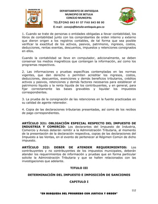 DEPARTAMENTO DE ANTIOQUIA
                             MUNICIPIO DE BETULIA
                              CONCEJO MUNICIPAL
                      TELÉFONO 843 61 57 FAX 843 66 90
                      E-mail: concejo@betulia-antioquia.gov.co

1. Cuando se trate de personas o entidades obligadas a llevar contabilidad, los
libros de contabilidad junto con los comprobantes de orden interno y externo
que dieron origen a los registros contables, de tal forma que sea posible
verificar la exactitud de los activos, pasivos, patrimonio, ingresos, costos,
deducciones, rentas exentas, descuentos, impuestos y retenciones consignados
en ellos.

Cuando la contabilidad se lleve en computador, adicionalmente, se deben
conservar los medios magnéticos que contengan la información, así como los
programas respectivos.

2. Las informaciones y pruebas específicas contempladas en las normas
vigentes, que dan derecho o permiten acreditar los ingresos, costos,
deducciones, descuentos, exenciones y demás beneficios tributarios, créditos
activos y pasivos, retenciones y demás factores necesarios para establecer el
patrimonio líquido y la renta líquida de los contribuyentes, y en general, para
fijar correctamente las bases gravables y liquidar los impuestos
correspondientes.

3. La prueba de la consignación de las retenciones en la fuente practicadas en
su calidad de agente retenedor.

4. Copia de las declaraciones tributarias presentadas, así como de los recibos
de pago correspondientes.


ARTÍCULO 321: OBLIGACIÓN ESPECIAL RESPECTO DEL IMPUESTO DE
INDUSTRIA Y COMERCIO: Los declarantes del Impuesto de Industria,
Comercio y Avisos deberán remitir a la Administración Tributaria, al momento
de la presentación de la declaración respectiva, copias de las declaraciones del
Impuesto a las Ventas, en el evento de pertenecer al Régimen Común de dicho
impuesto.

ARTÍCULO 322: DEBER DE ATENDER REQUERIMIENTOS: Los
contribuyentes y no contribuyentes de los impuestos municipales, deberán
atender los requerimientos de información y pruebas que en forma particular
solicite la Administración Tributaria y que se hallen relacionados con las
investigaciones que adelante.

                                   TITULO III

    DETERMINACIÓN DEL IMPUESTO E IMPOSICIÓN DE SANCIONES

                                  CAPITULO I

                                                                             112
            “EN BUSQUEDA DEL PROGRESO CON JUSTICIA Y ORDEN”
 