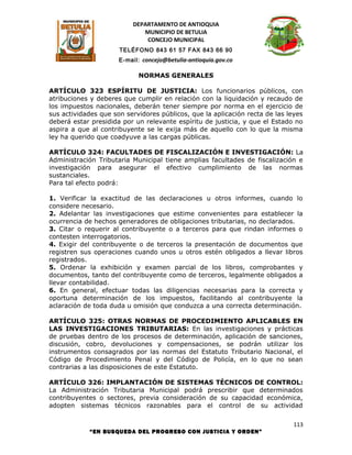 DEPARTAMENTO DE ANTIOQUIA
                             MUNICIPIO DE BETULIA
                              CONCEJO MUNICIPAL
                      TELÉFONO 843 61 57 FAX 843 66 90
                      E-mail: concejo@betulia-antioquia.gov.co

                            NORMAS GENERALES

ARTÍCULO 323 ESPÍRITU DE JUSTICIA: Los funcionarios públicos, con
atribuciones y deberes que cumplir en relación con la liquidación y recaudo de
los impuestos nacionales, deberán tener siempre por norma en el ejercicio de
sus actividades que son servidores públicos, que la aplicación recta de las leyes
deberá estar presidida por un relevante espíritu de justicia, y que el Estado no
aspira a que al contribuyente se le exija más de aquello con lo que la misma
ley ha querido que coadyuve a las cargas públicas.

ARTÍCULO 324: FACULTADES DE FISCALIZACIÓN E INVESTIGACIÓN: La
Administración Tributaria Municipal tiene amplias facultades de fiscalización e
investigación para asegurar el efectivo cumplimiento de las normas
sustanciales.
Para tal efecto podrá:

1. Verificar la exactitud de las declaraciones u otros informes, cuando lo
considere necesario.
2. Adelantar las investigaciones que estime convenientes para establecer la
ocurrencia de hechos generadores de obligaciones tributarias, no declarados.
3. Citar o requerir al contribuyente o a terceros para que rindan informes o
contesten interrogatorios.
4. Exigir del contribuyente o de terceros la presentación de documentos que
registren sus operaciones cuando unos u otros estén obligados a llevar libros
registrados.
5. Ordenar la exhibición y examen parcial de los libros, comprobantes y
documentos, tanto del contribuyente como de terceros, legalmente obligados a
llevar contabilidad.
6. En general, efectuar todas las diligencias necesarias para la correcta y
oportuna determinación de los impuestos, facilitando al contribuyente la
aclaración de toda duda u omisión que conduzca a una correcta determinación.

ARTÍCULO 325: OTRAS NORMAS DE PROCEDIMIENTO APLICABLES EN
LAS INVESTIGACIONES TRIBUTARIAS: En las investigaciones y prácticas
de pruebas dentro de los procesos de determinación, aplicación de sanciones,
discusión, cobro, devoluciones y compensaciones, se podrán utilizar los
instrumentos consagrados por las normas del Estatuto Tributario Nacional, el
Código de Procedimiento Penal y del Código de Policía, en lo que no sean
contrarias a las disposiciones de este Estatuto.

ARTÍCULO 326: IMPLANTACIÓN DE SISTEMAS TÉCNICOS DE CONTROL:
La Administración Tributaria Municipal podrá prescribir que determinados
contribuyentes o sectores, previa consideración de su capacidad económica,
adopten sistemas técnicos razonables para el control de su actividad

                                                                             113
            “EN BUSQUEDA DEL PROGRESO CON JUSTICIA Y ORDEN”
 