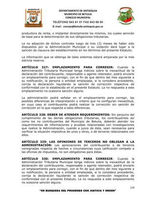 DEPARTAMENTO DE ANTIOQUIA
                             MUNICIPIO DE BETULIA
                              CONCEJO MUNICIPAL
                      TELÉFONO 843 61 57 FAX 843 66 90
                      E-mail: concejo@betulia-antioquia.gov.co

productora de renta, o implantar directamente los mismos, los cuales servirán
de base para la determinación de sus obligaciones tributarias.

La no adopción de dichos controles luego de tres (3) meses de haber sido
dispuestos por la Administración Municipal o su violación dará lugar a la
sanción de clausura del establecimiento en los términos del presente Estatuto.

La información que se obtenga de tales sistemas estará amparada por la más
estricta reserva.

ARTÍCULO 327: EMPLAZAMIENTO PARA CORREGIR: Cuando la
Administración Tributaria Municipal tenga indicios sobre la inexactitud de la
declaración del contribuyente, responsable o agente retenedor, podrá enviarle
un emplazamiento para corregir, con el fin de que dentro del mes siguiente a
su notificación, la persona o entidad emplazada, si lo considera procedente,
corrija la declaración liquidando la sanción de corrección respectiva de
conformidad con lo establecido en el presente Estatuto. La no respuesta a este
emplazamiento no ocasiona sanción alguna.

La administración podrá señalar en el emplazamiento para corregir, las
posibles diferencias de interpretación o criterio que no configuran inexactitud,
en cuyo caso el contribuyente podrá realizar la corrección sin sanción de
corrección en lo que respecta a tales diferencias.

ARTÍCULO 328: DEBER DE ATENDER REQUERIMIENTOS: Sin perjuicio del
cumplimiento de las demás obligaciones tributarias, los contribuyentes así
como los no contribuyentes del Municipio de Betulia, deberán atender los
requerimientos de informaciones y pruebas relacionadas con investigaciones
que realice la Administración, cuando a juicio de ésta, sean necesarios para
verificar la situación impositiva de unos y otros, o de terceros relacionados con
ellos.

ARTÍCULO 329: LAS OPINIONES DE TERCEROS NO OBLIGAN A LA
ADMINISTRACIÓN: Las apreciaciones del contribuyente o de terceros
consignadas respecto de hechos o circunstancias cuya calificación compete a
las oficinas de impuestos, no son obligatorias para éstas.

ARTÍCULO 330: EMPLAZAMIENTO PARA CORREGIR: Cuando la
Administración Tributaria Municipal tenga indicios sobre la inexactitud de la
declaración del contribuyente, responsable o agente retenedor, podrá enviarle
un emplazamiento para corregir, con el fin de que dentro del mes siguiente a
su notificación, la persona o entidad emplazada, si lo considera procedente,
corrija la declaración liquidando la sanción de corrección respectiva de
conformidad con el presente Estatuto. La no respuesta a este emplazamiento
no ocasiona sanción alguna.
                                                                             114
            “EN BUSQUEDA DEL PROGRESO CON JUSTICIA Y ORDEN”
 