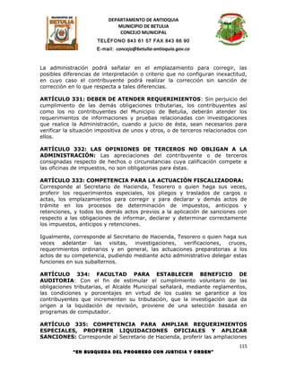 DEPARTAMENTO DE ANTIOQUIA
                             MUNICIPIO DE BETULIA
                              CONCEJO MUNICIPAL
                      TELÉFONO 843 61 57 FAX 843 66 90
                      E-mail: concejo@betulia-antioquia.gov.co



La administración podrá señalar en el emplazamiento para corregir, las
posibles diferencias de interpretación o criterio que no configuran inexactitud,
en cuyo caso el contribuyente podrá realizar la corrección sin sanción de
corrección en lo que respecta a tales diferencias.

ARTÍCULO 331: DEBER DE ATENDER REQUERIMIENTOS: Sin perjuicio del
cumplimiento de las demás obligaciones tributarias, los contribuyentes así
como los no contribuyentes del Municipio de Betulia, deberán atender los
requerimientos de informaciones y pruebas relacionadas con investigaciones
que realice la Administración, cuando a juicio de ésta, sean necesarios para
verificar la situación impositiva de unos y otros, o de terceros relacionados con
ellos.

ARTÍCULO 332: LAS OPINIONES DE TERCEROS NO OBLIGAN A LA
ADMINISTRACIÓN: Las apreciaciones del contribuyente o de terceros
consignadas respecto de hechos o circunstancias cuya calificación compete a
las oficinas de impuestos, no son obligatorias para éstas.

ARTÍCULO 333: COMPETENCIA PARA LA ACTUACIÓN FISCALIZADORA:
Corresponde al Secretario de Hacienda, Tesorero o quien haga sus veces,
proferir los requerimientos especiales, los pliegos y traslados de cargos o
actas, los emplazamientos para corregir y para declarar y demás actos de
trámite en los procesos de determinación de impuestos, anticipos y
retenciones, y todos los demás actos previos a la aplicación de sanciones con
respecto a las obligaciones de informar, declarar y determinar correctamente
los impuestos, anticipos y retenciones.

Igualmente, corresponde al Secretario de Hacienda, Tesorero o quien haga sus
veces adelantar las visitas, investigaciones, verificaciones, cruces,
requerimientos ordinarios y en general, las actuaciones preparatorias a los
actos de su competencia, pudiendo mediante acto administrativo delegar estas
funciones en sus subalternos.

ARTÍCULO 334: FACULTAD PARA ESTABLECER BENEFICIO DE
AUDITORIA: Con el fin de estimular el cumplimiento voluntario de las
obligaciones tributarias, el Alcalde Municipal señalará, mediante reglamentos,
las condiciones y porcentajes en virtud de los cuales se garantice a los
contribuyentes que incrementen su tributación, que la investigación que da
origen a la liquidación de revisión, proviene de una selección basada en
programas de computador.

ARTÍCULO 335: COMPETENCIA PARA AMPLIAR REQUERIMIENTOS
ESPECIALES, PROFERIR LIQUIDACIONES OFICIALES Y APLICAR
SANCIONES: Corresponde al Secretario de Hacienda, proferir las ampliaciones
                                                                             115
            “EN BUSQUEDA DEL PROGRESO CON JUSTICIA Y ORDEN”
 