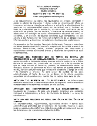 DEPARTAMENTO DE ANTIOQUIA
                             MUNICIPIO DE BETULIA
                              CONCEJO MUNICIPAL
                      TELÉFONO 843 61 57 FAX 843 66 90
                      E-mail: concejo@betulia-antioquia.gov.co

a los requerimientos especiales; las liquidaciones de revisión; corrección y
aforo; la adición de impuestos y demás actos de determinación oficial de
impuestos, anticipos y retenciones; así como la aplicación y reliquidación de las
sanciones por extemporaneidad, corrección, inexactitud, por no declarar, por
libros de contabilidad, por no inscripción, por no expedir certificados, por no
explicación de gastos, por no informar, la clausura del establecimiento; las
resoluciones de reintegro de sumas indebidamente devueltas así como sus
sanciones, y en general, de aquellas sanciones cuya competencia no esté
adscrita a otro funcionario y se refieran al cumplimiento de las obligaciones de
informar, declarar y determinar correctamente los impuestos y retenciones.

Corresponde a los funcionarios: Secretario de Hacienda, Tesorero o quien haga
sus veces, previa autorización, comisión o reparto del Secretario, adelantar los
estudios, verificaciones, visitas, pruebas, proyectar las resoluciones y
liquidaciones y demás actuaciones previas y necesarias para proferir los actos
su competencia.

ARTÍCULO 336: PROCESOS QUE NO TIENEN EN CUENTA LAS
CORRECCIONES A LAS DECLARACIONES: El contribuyente, responsable,
agente retenedor o declarante, deberá informar sobre la existencia de la última
declaración de corrección, presentada con posterioridad a la declaración, en
que se haya basado el respectivo proceso de determinación oficial del
impuesto, cuando tal corrección no haya sido tenida en cuenta dentro del
mismo, para que el funcionario que conozca del expediente la tenga en cuenta
y la incorpore al proceso. No será causal de nulidad de los actos
administrativos, el hecho de que no se basen en la última corrección
presentada por el contribuyente, cuando éste no hubiere dado aviso de ello.

ARTÍCULO 337: RESERVA DE LOS EXPEDIENTES: Las informaciones
tributarias respecto de la determinación oficial del impuesto tendrán el carácter
de reservadas en los términos señalados en este Estatuto.

ARTÍCULO 338: INDEPENDENCIA DE LAS LIQUIDACIONES: La
liquidación de impuestos de cada año gravable constituye una obligación
individual e independiente a favor del Municipio de Betulia y a cargo del
contribuyente.

ARTÍCULO 339: PERIODOS DE FISCALIZACIÓN EN RETENCIÓN EN LA
FUENTE:
Los emplazamientos, requerimientos, liquidaciones oficiales y demás actos
administrativos proferidos por el Secretario de Hacienda, Tesorero o quien
haga sus veces, podrán referirse a más de un período gravable, en el caso de
las declaraciones de retenciones en la fuente de ICA.



                                                                              116
            “EN BUSQUEDA DEL PROGRESO CON JUSTICIA Y ORDEN”
 