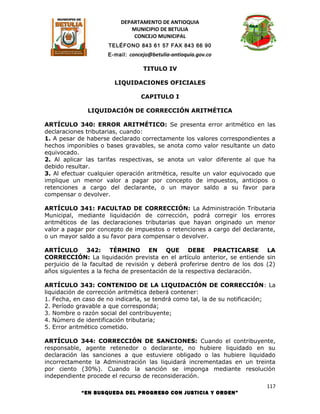 DEPARTAMENTO DE ANTIOQUIA
                            MUNICIPIO DE BETULIA
                             CONCEJO MUNICIPAL
                     TELÉFONO 843 61 57 FAX 843 66 90
                     E-mail: concejo@betulia-antioquia.gov.co

                                  TITULO IV

                       LIQUIDACIONES OFICIALES

                                 CAPITULO I

              LIQUIDACIÓN DE CORRECCIÓN ARITMÉTICA

ARTÍCULO 340: ERROR ARITMÉTICO: Se presenta error aritmético en las
declaraciones tributarias, cuando:
1. A pesar de haberse declarado correctamente los valores correspondientes a
hechos imponibles o bases gravables, se anota como valor resultante un dato
equivocado.
2. Al aplicar las tarifas respectivas, se anota un valor diferente al que ha
debido resultar.
3. Al efectuar cualquier operación aritmética, resulte un valor equivocado que
implique un menor valor a pagar por concepto de impuestos, anticipos o
retenciones a cargo del declarante, o un mayor saldo a su favor para
compensar o devolver.

ARTÍCULO 341: FACULTAD DE CORRECCIÓN: La Administración Tributaria
Municipal, mediante liquidación de corrección, podrá corregir los errores
aritméticos de las declaraciones tributarias que hayan originado un menor
valor a pagar por concepto de impuestos o retenciones a cargo del declarante,
o un mayor saldo a su favor para compensar o devolver.

ARTÍCULO 342: TÉRMINO EN QUE DEBE PRACTICARSE LA
CORRECCIÓN: La liquidación prevista en el artículo anterior, se entiende sin
perjuicio de la facultad de revisión y deberá proferirse dentro de los dos (2)
años siguientes a la fecha de presentación de la respectiva declaración.

ARTÍCULO 343: CONTENIDO DE LA LIQUIDACIÓN DE CORRECCIÓN: La
liquidación de corrección aritmética deberá contener:
1. Fecha, en caso de no indicarla, se tendrá como tal, la de su notificación;
2. Período gravable a que corresponda;
3. Nombre o razón social del contribuyente;
4. Número de identificación tributaria;
5. Error aritmético cometido.

ARTÍCULO 344: CORRECCIÓN DE SANCIONES: Cuando el contribuyente,
responsable, agente retenedor o declarante, no hubiere liquidado en su
declaración las sanciones a que estuviere obligado o las hubiere liquidado
incorrectamente la Administración las liquidará incrementadas en un treinta
por ciento (30%). Cuando la sanción se imponga mediante resolución
independiente procede el recurso de reconsideración.
                                                                           117
            “EN BUSQUEDA DEL PROGRESO CON JUSTICIA Y ORDEN”
 