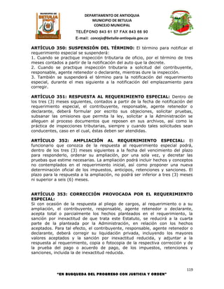 DEPARTAMENTO DE ANTIOQUIA
                             MUNICIPIO DE BETULIA
                              CONCEJO MUNICIPAL
                      TELÉFONO 843 61 57 FAX 843 66 90
                     E-mail: concejo@betulia-antioquia.gov.co

ARTÍCULO 350: SUSPENSIÓN DEL TÉRMINO: El término para notificar el
requerimiento especial se suspenderá:
1. Cuando se practique inspección tributaria de oficio, por el término de tres
meses contados a partir de la notificación del auto que la decrete.
2. Cuando se practique inspección tributaria a solicitud del contribuyente,
responsable, agente retenedor o declarante, mientras dure la inspección.
3. También se suspenderá el término para la notificación del requerimiento
especial, durante el mes siguiente a la notificación del emplazamiento para
corregir.

ARTÍCULO 351: RESPUESTA AL REQUERIMIENTO ESPECIAL: Dentro de
los tres (3) meses siguientes, contados a partir de la fecha de notificación del
requerimiento especial, el contribuyente, responsable, agente retenedor o
declarante, deberá formular por escrito sus objeciones, solicitar pruebas,
subsanar las omisiones que permita la ley, solicitar a la Administración se
alleguen al proceso documentos que reposen en sus archivos, así como la
práctica de inspecciones tributarias, siempre y cuando tales solicitudes sean
conducentes, caso en el cual, éstas deben ser atendidas.

ARTÍCULO 352: AMPLIACIÓN AL REQUERIMIENTO ESPECIAL: El
funcionario que conozca de la respuesta al requerimiento especial podrá,
dentro de los tres (3) meses siguientes a la fecha del vencimiento del plazo
para responderlo, ordenar su ampliación, por una sola vez, y decretar las
pruebas que estime necesarias. La ampliación podrá incluir hechos y conceptos
no contemplados en el requerimiento inicial, así como proponer una nueva
determinación oficial de los impuestos, anticipos, retenciones y sanciones. El
plazo para la respuesta a la ampliación, no podrá ser inferior a tres (3) meses
ni superior a seis (6) meses.


ARTÍCULO 353: CORRECCIÓN PROVOCADA POR EL REQUERIMIENTO
ESPECIAL:
Si con ocasión de la respuesta al pliego de cargos, al requerimiento o a su
ampliación, el contribuyente, responsable, agente retenedor o declarante,
acepta total o parcialmente los hechos planteados en el requerimiento, la
sanción por inexactitud de que trata este Estatuto, se reducirá a la cuarta
parte de la planteada por la Administración, en relación con los hechos
aceptados. Para tal efecto, el contribuyente, responsable, agente retenedor o
declarante, deberá corregir su liquidación privada, incluyendo los mayores
valores aceptados y la sanción por inexactitud reducida, y adjuntar a la
respuesta al requerimiento, copia o fotocopia de la respectiva corrección y de
la prueba del pago o acuerdo de pago, de los impuestos, retenciones y
sanciones, incluida la de inexactitud reducida.



                                                                             119
            “EN BUSQUEDA DEL PROGRESO CON JUSTICIA Y ORDEN”
 