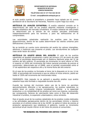 DEPARTAMENTO DE ANTIOQUIA
                              MUNICIPIO DE BETULIA
                               CONCEJO MUNICIPAL
                      TELÉFONO 843 61 57 FAX 843 66 90
                      E-mail: concejo@betulia-antioquia.gov.co

el auto avalúo cuando el propietario o poseedor haya optado por él, previa
aprobación de la Secretario de Hacienda, Tesorero o quien haga sus veces.

ARTÍCULO 22: AVALÚO CATASTRAL: El avalúo catastral consiste en la
determinación del valor de los predios obtenido mediante investigación y
análisis estadístico del mercado inmobiliario. El avalúo catastral de cada predio
se determinará por la adición de los avalúos parciales practicados
independientemente para los terrenos y para las edificaciones en él
comprendidos.

Las autoridades catastrales realizarán los avalúos para las áreas
geoeconómicas, dentro de las cuales determinarán los valores unitarios para
edificaciones y terrenos.

No se tendrán en cuenta como elementos del avalúo los valores intangibles,
afectivos o históricos que presente el predio. Las servidumbres de cualquier
clase serán factor de avalúo.

ARTÍCULO 23: AJUSTE ANUAL DEL AVALÚO: El valor de los avalúos
catastrales se ajustará anualmente a partir del primero (1º) de enero de cada
año, en el porcentaje determinado por el Gobierno Nacional antes del 31 de
octubre del año anterior. El porcentaje de incremento no será inferior al 70%
ni superior al 100% del incremento del índice nacional promedio de precios al
consumidor, determinado por el DANE, para el período comprendido entre el
1º de septiembre del respectivo año y la misma fecha del año anterior.

En el caso de los predios no formados al tenor de lo dispuesto en la Ley 14 de
1983, el porcentaje del incremento a que se refiere el inciso anterior, podrá ser
hasta el 130% del incremento del mencionado índice.

PARÁGRAFO: Este reajuste no se aplicará a aquellos predios cuyo avalúo
catastral haya sido formado o reajustado durante ese año.

Cuando las normas del municipio sobre uso de la tierra no permitan
aprovechamiento diferente a los agropecuarios, los avalúos catastrales no
podrán tener en cuenta ninguna consideración distinta             a la capacidad
productiva y a la rentabilidad de los predios así como sus mejoras, excluyendo,
por consiguiente, factores de valorización tales como el flujo del desarrollo
industrial o turístico, la expansión urbanizadora y otros similares.

Para el ajuste anual de los avalúos catastrales de los predios rurales dedicados
a las actividades agropecuarias dentro de los porcentajes mínimo y máximo
previstos en el artículo octavo de la ley 44/90’, se aplica el índice de precios al
productor agropecuario que establezca el gobierno, cuando su incremento
porcentual anual resulte inferior al del índice de precios al consumidor.
                                                                                 12
             “EN BUSQUEDA DEL PROGRESO CON JUSTICIA Y ORDEN”
 