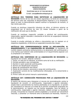 DEPARTAMENTO DE ANTIOQUIA
                             MUNICIPIO DE BETULIA
                              CONCEJO MUNICIPAL
                      TELÉFONO 843 61 57 FAX 843 66 90
                      E-mail: concejo@betulia-antioquia.gov.co

ARTÍCULO 354: TERMINO PARA NOTIFICAR LA LIQUIDACIÓN DE
REVISIÓN: Dentro de los seis (6) meses siguientes a la fecha de vencimiento
del término para dar respuesta al Requerimiento Especial o a su ampliación,
según el caso, la Administración deberá notificar la liquidación de revisión, si
hay mérito para ello.

Cuando se practique inspección tributaria de oficio, el término anterior se
suspenderá por el término de tres (3) meses contados a partir de la
notificación del auto que la decrete.

Cuando se practique inspección contable a solicitud del contribuyente,
responsable, agente retenedor o declarante el término se suspenderá mientras
dure la inspección.

Cuando la prueba solicitada se refiera a documentos que no reposen en el
respectivo expediente, el término se suspenderá durante dos meses.

ARTÍCULO 355: CORRESPONDENCIA ENTRE LA DECLARACIÓN, EL
REQUERIMIENTO Y LA LIQUIDACIÓN DE REVISIÓN: La liquidación de
revisión deberá contraerse exclusivamente a la declaración del contribuyente y
a los hechos que hubieren sido contemplados en el requerimiento especial o en
su ampliación si la hubiere.

ARTÍCULO 356: CONTENIDO DE LA LIQUIDACIÓN DE REVISIÓN: La
liquidación de revisión, deberán contener:
1. Fecha: en caso de no indicarse, se tendrá como tal la de su notificación.
2. Período gravable a que corresponda.
3. Nombre o razón social del contribuyente.
4. Número de identificación tributaria.
5. Bases de cuantificación del tributo.
6. Monto de los tributos y sanciones a cargo del contribuyente.
7. Explicación sumaria de las modificaciones efectuadas, en lo concerniente a
la declaración.
8. Firma o sello del control manual o automatizado.

ARTÍCULO 357: CORRECCIÓN PROVOCADA POR LA LIQUIDACIÓN DE
REVISIÓN:
Si dentro del término para interponer el recurso de reconsideración contra la
liquidación de revisión, el contribuyente, responsable o agente retenedor,
acepta total o parcialmente los hechos planteados en la liquidación, la sanción
por inexactitud se reducirá a la mitad de la sanción inicialmente propuesta por
la Administración, en relación con los hechos aceptados. Para tal efecto, el
contribuyente, responsable o agente retenedor, deberá corregir su liquidación
privada, incluyendo los mayores valores aceptados y la sanción por inexactitud
reducida, y presentar un memorial ante la Secretario de Hacienda, Tesorero o
                                                                             120
            “EN BUSQUEDA DEL PROGRESO CON JUSTICIA Y ORDEN”
 