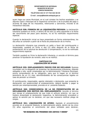 DEPARTAMENTO DE ANTIOQUIA
                             MUNICIPIO DE BETULIA
                              CONCEJO MUNICIPAL
                      TELÉFONO 843 61 57 FAX 843 66 90
                     E-mail: concejo@betulia-antioquia.gov.co

quien haga sus veces Municipal, en el cual consten los hechos aceptados y se
adjunte copia o fotocopia de la respectiva corrección y de la prueba del pago o
acuerdo de pago de los impuestos, retenciones y sanciones, incluida la de
inexactitud reducida.

ARTÍCULO 358: FIRMEZA DE LA LIQUIDACIÓN PRIVADA: La declaración
tributaria quedará en firme, si dentro de los dos (2) años siguientes a la fecha
del vencimiento del plazo para declarar, no se ha notificado requerimiento
especial.

Cuando la declaración inicial se haya presentado en forma extemporánea, los
dos años se contarán a partir de la fecha de presentación de la misma.

La declaración tributaria que presente un saldo a favor del contribuyente o
responsable, quedará en firme si dos (2) años después de la fecha de
presentación de la solicitud de devolución o compensación, no se ha notificado
requerimiento especial.

También quedará en firme la declaración tributaria, si vencido el término para
practicar la liquidación de revisión, esta no se notificó.

                              CAPITULO III
                         LIQUIDACIÓN DE AFORO

ARTÍCULO 359: EMPLAZAMIENTO PREVIO POR NO DECLARAR: Quienes
incumplan con la obligación de presentar las declaraciones tributarias, estando
obligados a ello, serán emplazados por la Administración Tributaria Municipal,
previa comprobación de su obligación, para que lo hagan en el término
perentorio de un (1) mes, advirtiéndoseles de las consecuencias legales en
caso de persistir su omisión.

El contribuyente, responsable, agente retenedor o declarante, que presente la
declaración con posterioridad al emplazamiento, deberá liquidar y pagar la
sanción por extemporaneidad, prevista en el presente Estatuto.

ARTÍCULO 360: CONSECUENCIA DE LA NO PRESENTACIÓN DE LA
DECLARACIÓN CON MOTIVO DEL EMPLAZAMIENTO: Vencido el término
que otorga el emplazamiento de que trata el artículo anterior, sin que se
hubiere presentado la declaración respectiva, la Administración procederá a
aplicar la sanción por no declarar, sin que sea necesario notificar pliego de
cargos.

ARTÍCULO 361: LIQUIDACIÓN DE AFORO: Agotado el procedimiento
previsto en el presente Estatuto, la Administración podrá, dentro de los cinco
(5) años siguientes al vencimiento del plazo señalado para declarar,
                                                                             121
            “EN BUSQUEDA DEL PROGRESO CON JUSTICIA Y ORDEN”
 