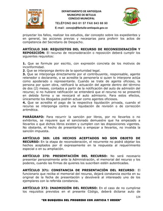 DEPARTAMENTO DE ANTIOQUIA
                             MUNICIPIO DE BETULIA
                              CONCEJO MUNICIPAL
                      TELÉFONO 843 61 57 FAX 843 66 90
                      E-mail: concejo@betulia-antioquia.gov.co

proyectar los fallos, realizar los estudios, dar concepto sobre los expedientes y
en general, las acciones previas y necesarias para proferir los actos de
competencia del Secretario de Despacho.

ARTÍCULO 368: REQUISITOS DEL RECURSO DE RECONSIDERACIÓN Y
REPOSICIÓN: El recurso de reconsideración o reposición deberá cumplir los
siguientes requisitos:

1. Que se formule por escrito, con expresión concreta de los motivos de
inconformidad.
2. Que se interponga dentro de la oportunidad legal.
3. Que se interponga directamente por el contribuyente, responsable, agente
retenedor o declarante, o se acredite la personería si quien lo interpone actúa
como apoderado o representante. Cuando se trate de agente oficioso, la
persona por quien obra, ratificará la actuación del agente dentro del término
de dos (2) meses, contados a partir de la notificación del auto de admisión del
recurso; si no hubiere ratificación se entenderá que el recurso no se presentó
en debida forma y se revocará el auto admisorio. Para estos efectos,
únicamente los Abogados podrán actuar como agentes oficiosos.
4. Que se acredite el pago de la respectiva liquidación privada, cuando el
recurso se interponga contra una liquidación de revisión o de corrección
aritmética.

PARÁGRAFO: Para recurrir la sanción por libros, por no llevarlos o no
exhibirlos, se requiere que el sancionado demuestre que ha empezado a
llevarlos o que dichos libros existen y cumplen con las disposiciones vigentes.
No obstante, el hecho de presentarlos o empezar a llevarlos, no invalida la
sanción impuesta.

ARTÍCULO 369: LOS HECHOS ACEPTADOS NO SON OBJETO DE
RECURSO: En la etapa de reconsideración, el recurrente no podrá objetar los
hechos aceptados por él expresamente en la respuesta al requerimiento
especial o en su ampliación.

ARTÍCULO 370: PRESENTACIÓN DEL RECURSO: No será necesario
presentar personalmente ante la Administración, el memorial del recurso y los
poderes, cuando las firmas de quienes los suscriben estén autenticadas.

ARTÍCULO 371: CONSTANCIA DE PRESENTACIÓN DEL RECURSO: El
funcionario que reciba el memorial del recurso, dejará constancia escrita en su
original de la fecha de presentación y devolverá al interesado uno de los
ejemplares con la referida constancia.

ARTÍCULO 372: INADMISIÓN DEL RECURSO: En el caso de no cumplirse
los requisitos previstos en el presente Código, deberá dictarse auto de
                                                                              124
            “EN BUSQUEDA DEL PROGRESO CON JUSTICIA Y ORDEN”
 