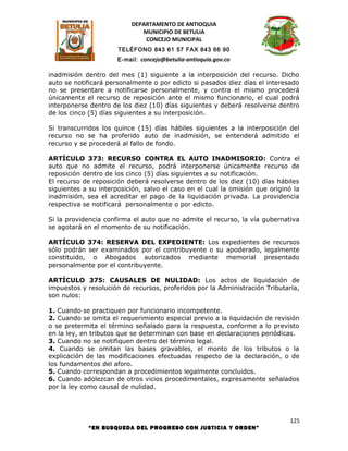 DEPARTAMENTO DE ANTIOQUIA
                             MUNICIPIO DE BETULIA
                              CONCEJO MUNICIPAL
                      TELÉFONO 843 61 57 FAX 843 66 90
                      E-mail: concejo@betulia-antioquia.gov.co

inadmisión dentro del mes (1) siguiente a la interposición del recurso. Dicho
auto se notificará personalmente o por edicto si pasados diez días el interesado
no se presentare a notificarse personalmente, y contra el mismo procederá
únicamente el recurso de reposición ante el mismo funcionario, el cual podrá
interponerse dentro de los diez (10) días siguientes y deberá resolverse dentro
de los cinco (5) días siguientes a su interposición.

Si transcurridos los quince (15) días hábiles siguientes a la interposición del
recurso no se ha proferido auto de inadmisión, se entenderá admitido el
recurso y se procederá al fallo de fondo.

ARTÍCULO 373: RECURSO CONTRA EL AUTO INADMISORIO: Contra el
auto que no admite el recurso, podrá interponerse únicamente recurso de
reposición dentro de los cinco (5) días siguientes a su notificación.
El recurso de reposición deberá resolverse dentro de los diez (10) días hábiles
siguientes a su interposición, salvo el caso en el cual la omisión que originó la
inadmisión, sea el acreditar el pago de la liquidación privada. La providencia
respectiva se notificará personalmente o por edicto.

Si la providencia confirma el auto que no admite el recurso, la vía gubernativa
se agotará en el momento de su notificación.

ARTÍCULO 374: RESERVA DEL EXPEDIENTE: Los expedientes de recursos
sólo podrán ser examinados por el contribuyente o su apoderado, legalmente
constituido, o Abogados autorizados mediante memorial presentado
personalmente por el contribuyente.

ARTÍCULO 375: CAUSALES DE NULIDAD: Los actos de liquidación de
impuestos y resolución de recursos, proferidos por la Administración Tributaria,
son nulos:

1. Cuando se practiquen por funcionario incompetente.
2. Cuando se omita el requerimiento especial previo a la liquidación de revisión
o se pretermita el término señalado para la respuesta, conforme a lo previsto
en la ley, en tributos que se determinan con base en declaraciones periódicas.
3. Cuando no se notifiquen dentro del término legal.
4. Cuando se omitan las bases gravables, el monto de los tributos o la
explicación de las modificaciones efectuadas respecto de la declaración, o de
los fundamentos del aforo.
5. Cuando correspondan a procedimientos legalmente concluidos.
6. Cuando adolezcan de otros vicios procedimentales, expresamente señalados
por la ley como causal de nulidad.




                                                                             125
            “EN BUSQUEDA DEL PROGRESO CON JUSTICIA Y ORDEN”
 