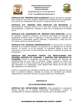 DEPARTAMENTO DE ANTIOQUIA
                             MUNICIPIO DE BETULIA
                              CONCEJO MUNICIPAL
                      TELÉFONO 843 61 57 FAX 843 66 90
                      E-mail: concejo@betulia-antioquia.gov.co

ARTÍCULO 376: TÉRMINO PARA ALEGARLAS: Dentro del término señalado
para interponer el recurso, deberán alegarse las nulidades del acto impugnado,
en el escrito de interposición del recurso o mediante adición del mismo.

ARTÍCULO 377: TERMINO PARA RESOLVER LOS RECURSOS: La
Administración Tributaria tendrá un (1) año para resolver los recursos de
reconsideración o reposición, contados a partir de su interposición en debida
forma.

ARTÍCULO 378: SUSPENSIÓN DEL TÉRMINO PARA RESOLVER: Cuando
se practique inspección tributaria, el término para fallar los recursos, se
suspenderá mientras dure la inspección, si ésta se practica a solicitud del
contribuyente, responsable, agente retenedor o declarante, y hasta por tres
(3) meses cuando se practica de oficio.

ARTÍCULO 379: SILENCIO ADMINISTRATIVO: Si transcurrido el término
señalado en el presente Estatuto, sin perjuicio de lo dispuesto en el artículo
anterior, el recurso no se ha resuelto, se entenderá fallado a favor del
recurrente, en cuyo caso, la Administración, de oficio o a petición de parte, así
lo declarará.

ARTÍCULO 380: RECURSOS CONTRA LAS RESOLUCIONES QUE
IMPONEN SANCIÓN DE CLAUSURA Y SANCIÓN POR INCUMPLIR LA
CLAUSURA: Contra la resolución que impone la sanción por clausura del
establecimiento de que trata el presente Código, procede el recurso de
reposición ante el mismo funcionario que la profirió, dentro de los diez (10)
días siguientes a su notificación, quien deberá fallar dentro de los diez (10)
días siguientes a su interposición.

Contra la resolución que imponga la sanción por incumplir la clausura de que
trata el presente Estatuto, procede el recurso de reposición que deberá
interponerse en el término de diez (10) días a partir de su notificación.



                                  CAPITULO II

                       DE LA REVOCATORIA DIRECTA

ARTÍCULO 381: REVOCATORIA DIRECTA: Sólo procederá la revocatoria
directa prevista en el Código Contencioso Administrativo, cuando el
contribuyente no hubiere interpuesto los recursos por la vía gubernativa.




                                                                             126
            “EN BUSQUEDA DEL PROGRESO CON JUSTICIA Y ORDEN”
 