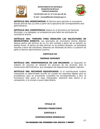 DEPARTAMENTO DE ANTIOQUIA
                              MUNICIPIO DE BETULIA
                               CONCEJO MUNICIPAL
                      TELÉFONO 843 61 57 FAX 843 66 90
                      E-mail: concejo@betulia-antioquia.gov.co

ARTÍCULO 382: OPORTUNIDAD: El término para ejercitar la revocatoria
directa será de dos (2) años a partir de la ejecutoria del correspondiente acto
administrativo.

ARTÍCULO 383: COMPETENCIA: Radica en el Secretario de Hacienda
Municipal, o su delegado, la competencia para fallar las solicitudes de
revocatoria directa.

ARTÍCULO 384: TERMINO PARA RESOLVER LAS SOLICITUDES DE
REVOCATORIA DIRECTA: Las solicitudes de revocatoria directa deberán
fallarse dentro del término de un (1) año contado a partir de su petición en
debida forma. Si dentro de éste término no se profiere decisión, se entenderá
resuelta a favor del solicitante, debiendo ser declarado de oficio o a petición de
parte el silencio administrativo positivo.

                                 CAPITULO III

                              NORMAS COMUNES

ARTÍCULO 385: INDEPENDENCIA DE LOS RECURSOS: Lo dispuesto en
materia de recursos se aplicará sin perjuicio de las acciones ante lo
Contencioso Administrativo, que consagren las disposiciones legales vigentes.

ARTÍCULO 386: RECURSOS EQUIVOCADOS: Si el contribuyente hubiere
interpuesto un determinado recurso sin cumplir los requisitos legales para su
procedencia, pero se encuentran cumplidos los correspondientes a otro, el
funcionario ante quien se haya interpuesto, resolverá este último si es
competente, o lo enviará a quien deba fallarlo.




                                   TITULO VI

                           RÉGIMEN PROBATORIO

                                  CAPITULO I

                        DISPOSICIONES GENERALES
                                                                              127
             “EN BUSQUEDA DEL PROGRESO CON JUSTICIA Y ORDEN”
 