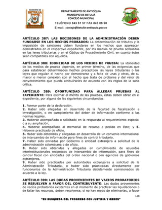 DEPARTAMENTO DE ANTIOQUIA
                             MUNICIPIO DE BETULIA
                              CONCEJO MUNICIPAL
                      TELÉFONO 843 61 57 FAX 843 66 90
                     E-mail: concejo@betulia-antioquia.gov.co



ARTÍCULO 387: LAS DECISIONES DE LA ADMINISTRACIÓN DEBEN
FUNDARSE EN LOS HECHOS PROBADOS: La determinación de tributos y la
imposición de sanciones deben fundarse en los hechos que aparezcan
demostrados en el respectivo expediente, por los medios de prueba señalados
en las leyes tributarias o en el Código de Procedimiento Civil, en cuanto éstos
sean compatibles con aquellos.

ARTÍCULO 388: IDONEIDAD DE LOS MEDIOS DE PRUEBA: La idoneidad
de los medios de prueba depende, en primer término, de las exigencias que
para establecer determinados hechos preceptúen las leyes tributarias o las
leyes que regulan el hecho por demostrarse y a falta de unas y otras, de su
mayor o menor conexión con el hecho que trata de probarse y del valor de
convencimiento que pueda atribuírseles de acuerdo con las reglas de la sana
crítica.

ARTÍCULO 389: OPORTUNIDAD PARA ALLEGAR PRUEBAS AL
EXPEDIENTE: Para estimar el mérito de las pruebas, éstas deben obrar en el
expediente, por alguna de las siguientes circunstancias:

1. Formar parte de la declaración.
2. Haber sido allegadas en desarrollo de la facultad de fiscalización e
investigación, o en cumplimiento del deber de información conforme a las
normas legales.
3. Haberse acompañado o solicitado en la respuesta al requerimiento especial
o a su ampliación;
4. Haberse acompañado al memorial de recurso o pedido en éste; y 5.
Haberse practicado de oficio.
6. Haber sido obtenidas y allegadas en desarrollo de un convenio internacional
de intercambio de información para fines de control tributario.
7. Haber sido enviadas por Gobierno o entidad extranjera a solicitud de la
administración colombiana o de oficio.
8. Haber sido obtenidas y allegadas en cumplimiento de acuerdos
interinstitucionales recíprocos de intercambio de información, para fines de
control fiscal con entidades del orden nacional o con agencias de gobiernos
extranjeros.
9. Haber sido practicadas por autoridades extranjeras a solicitud de la
Administración Tributaria, o haber sido practicadas directamente por
funcionarios de la Administración Tributaria debidamente comisionados de
acuerdo a la ley.

ARTÍCULO 390: LAS DUDAS PROVENIENTES DE VACIOS PROBATORIOS
SE RESUELVEN A FAVOR DEL CONTRIBUYENTE: Las dudas provenientes
de vacíos probatorios existentes en el momento de practicar las liquidaciones o
de fallar los recursos, deben resolverse, si no hay modo de eliminarlas, a favor
                                                                             128
            “EN BUSQUEDA DEL PROGRESO CON JUSTICIA Y ORDEN”
 