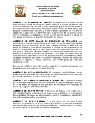 DEPARTAMENTO DE ANTIOQUIA
                              MUNICIPIO DE BETULIA
                               CONCEJO MUNICIPAL
                      TELÉFONO 843 61 57 FAX 843 66 90
                      E-mail: concejo@betulia-antioquia.gov.co



ARTÍCULO 24: REVISIÓN DEL AVALÚO: El propietario o poseedor de un
bien inmueble, podrá, en cualquier tiempo, solicitar y obtener la revisión del
avalúo en la Oficina de Catastro, cuando demuestre que el valor no se ajusta a
las características y condiciones del predio. Dicha revisión se hará dentro del
proceso de conservación catastral y contra la decisión proceden los recursos de
reposición y apelación. Los términos para la corrección de las declaraciones
correspondientes se empezarán a contar a partir del día siguiente a aquel en
que quede ejecutoriada la decisión de revisión del avalúo.

ARTÍCULO 25: AUTO AVALÚO DE INMUEBLES NO FORMADOS: Los
propietarios o poseedores de predios a los cuales no se les haya fijado avalúo
catastral deberán determinar como base gravable mínima un valor que no
podrá ser inferior al resultado de multiplicar el número de metros cuadrados de
área y/o construcción, según el caso, por el precio del metro cuadrado que por
vía general fijen como promedio inferior las autoridades catastrales para los
respectivos sectores y estratos del Municipio. En el caso del sector rural, el
valor mínimo se calculará con base en el precio mínimo por hectárea u otras
unidades de medida, que señale la autoridad catastral, teniendo en cuenta las
adiciones y mejoras, y demás elementos que formen parte del valor del
respectivo predio.

Una vez se establezca el avalúo catastral pagarán el impuesto de acuerdo con
los parámetros generales del presente Acuerdo.

ARTÍCULO 26: HECHO GENERADOR: El Impuesto Predial Unificado, es un
gravamen real que recae sobre los bienes inmuebles ubicados en el Municipio
de Betulia y se genera por la existencia del predio.

ARTÍCULO 27: ELEMENTO TEMPORAL Y CAUSACIÓN: El Impuesto Predial
es un impuesto Instantáneo, se causa el primer día del año gravable, esto es,
el 1º de enero del respectivo año gravable. La liquidación del impuesto es
anual y su pago por trimestres vencidos.

ARTÍCULO 28: SUJETO ACTIVO: El Municipio de Betulia es el sujeto activo
del Impuesto Predial Unificado que se cause en su jurisdicción, y en él radican
las potestades tributarias de administración, control, fiscalización, liquidación,
discusión, recaudo, cobro y devolución.

ARTÍCULO 29: SUJETO PASIVO: El sujeto pasivo del Impuesto Predial
Unificado, es la persona natural o jurídica, propietaria o poseedora de predios
ubicados en la jurisdicción del Municipio de Betulia. También tienen el carácter
de sujeto pasivo las entidades oficiales de todo orden.



                                                                                13
             “EN BUSQUEDA DEL PROGRESO CON JUSTICIA Y ORDEN”
 