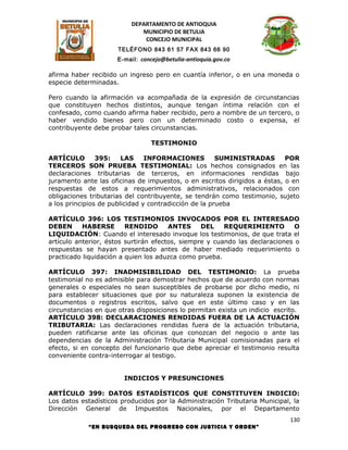 DEPARTAMENTO DE ANTIOQUIA
                             MUNICIPIO DE BETULIA
                              CONCEJO MUNICIPAL
                      TELÉFONO 843 61 57 FAX 843 66 90
                     E-mail: concejo@betulia-antioquia.gov.co

afirma haber recibido un ingreso pero en cuantía inferior, o en una moneda o
especie determinadas.

Pero cuando la afirmación va acompañada de la expresión de circunstancias
que constituyen hechos distintos, aunque tengan íntima relación con el
confesado, como cuando afirma haber recibido, pero a nombre de un tercero, o
haber vendido bienes pero con un determinado costo o expensa, el
contribuyente debe probar tales circunstancias.

                                TESTIMONIO

ARTÍCULO        395:    LAS     INFORMACIONES          SUMINISTRADAS       POR
TERCEROS SON PRUEBA TESTIMONIAL: Los hechos consignados en las
declaraciones tributarias de terceros, en informaciones rendidas bajo
juramento ante las oficinas de impuestos, o en escritos dirigidos a éstas, o en
respuestas de estos a requerimientos administrativos, relacionados con
obligaciones tributarias del contribuyente, se tendrán como testimonio, sujeto
a los principios de publicidad y contradicción de la prueba

ARTÍCULO 396: LOS TESTIMONIOS INVOCADOS POR EL INTERESADO
DEBEN      HABERSE       RENDIDO       ANTES     DEL    REQUERIMIENTO         O
LIQUIDACIÓN: Cuando el interesado invoque los testimonios, de que trata el
artículo anterior, éstos surtirán efectos, siempre y cuando las declaraciones o
respuestas se hayan presentado antes de haber mediado requerimiento o
practicado liquidación a quien los aduzca como prueba.

ARTÍCULO 397: INADMISIBILIDAD DEL TESTIMONIO: La prueba
testimonial no es admisible para demostrar hechos que de acuerdo con normas
generales o especiales no sean susceptibles de probarse por dicho medio, ni
para establecer situaciones que por su naturaleza suponen la existencia de
documentos o registros escritos, salvo que en este último caso y en las
circunstancias en que otras disposiciones lo permitan exista un indicio escrito.
ARTÍCULO 398: DECLARACIONES RENDIDAS FUERA DE LA ACTUACIÓN
TRIBUTARIA: Las declaraciones rendidas fuera de la actuación tributaria,
pueden ratificarse ante las oficinas que conozcan del negocio o ante las
dependencias de la Administración Tributaria Municipal comisionadas para el
efecto, si en concepto del funcionario que debe apreciar el testimonio resulta
conveniente contra-interrogar al testigo.


                        INDICIOS Y PRESUNCIONES

ARTÍCULO 399: DATOS ESTADÍSTICOS QUE CONSTITUYEN INDICIO:
Los datos estadísticos producidos por la Administración Tributaria Municipal, la
Dirección General de Impuestos Nacionales, por el Departamento
                                                                             130
            “EN BUSQUEDA DEL PROGRESO CON JUSTICIA Y ORDEN”
 