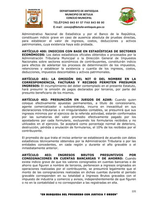 DEPARTAMENTO DE ANTIOQUIA
                             MUNICIPIO DE BETULIA
                              CONCEJO MUNICIPAL
                     TELÉFONO 843 61 57 FAX 843 66 90
                     E-mail: concejo@betulia-antioquia.gov.co

Administrativo Nacional de Estadística y por el Banco de la República,
constituyen indicio grave en caso de ausencia absoluta de pruebas directas,
para establecer el valor de ingresos, costos, deducciones y activos
patrimoniales, cuya existencia haya sido probada.

ARTÍCULO 400: INDICIOS CON BASE EN ESTADÍSTICAS DE SECTORES
ECONÓMICOS: Los datos estadísticos oficiales obtenidos o procesados por la
Administración Tributaria Municipal o la Dirección General de Impuestos
Nacionales sobre sectores económicos de contribuyentes, constituirán indicio
para efectos de adelantar los procesos de determinación de los impuestos,
retenciones y establecer la existencia y cuantía de los ingresos, costos,
deducciones, impuestos descontables y activos patrimoniales.

ARTÍCULO 401: LA OMISIÓN DEL NIT O DEL NOMBRE EN LA
CORRESPONDENCIA, FACTURAS Y RECIBOS PERMITEN PRESUMIR
INGRESOS: El incumplimiento del deber contemplado en el presente Estatuto,
hará presumir la omisión de pagos declarados por terceros, por parte del
presunto beneficiario de los mismos.

ARTÍCULO 402: PRESUNCIÓN EN JUEGOS DE AZAR: Cuando quien
coloque efectivamente apuestas permanentes, a título de concesionario,
agente comercializador o subcontratista, incurra en inexactitud en sus
declaraciones tributarias o en irregularidades contables, se presumirá que sus
ingresos mínimos por el ejercicio de la referida actividad, estarán conformados
por las sumatorias del valor promedio efectivamente pagado por los
apostadores por cada formulario, excluyendo los formularios recibidos y no
utilizados en el ejercicio. Se aceptará como porcentaje normal de deterioro,
destrucción, pérdida o anulación de formularios, el 10% de los recibidos por el
contribuyente.

El promedio de que trata el inciso anterior se establecerá de acuerdo con datos
estadísticos técnicamente obtenidos por la Administración Tributaria o por las
entidades concedentes, en cada región y durante el año gravable o el
inmediatamente anterior.

ARTÍCULO         403:     INGRESOS       BRUTOS        PRESUNTIVOS       POR
CONSIGNACIONES EN CUENTAS BANCARIAS Y DE AHORRO: Cuando
exista indicio grave de que los valores consignados en cuentas bancarias o de
ahorro que figuren a nombre de terceros, pertenecen a ingresos originados en
operaciones realizadas por el contribuyente, se presumirá legalmente que el
monto de las consignaciones realizadas en dichas cuentas durante el período
gravable corresponden en su totalidad a Ingresos Brutos gravados con el
impuesto de industria y comercio y avisos, independientemente de que figuren
o no en la contabilidad o no correspondan a las registradas en ella.

                                                                            131
            “EN BUSQUEDA DEL PROGRESO CON JUSTICIA Y ORDEN”
 