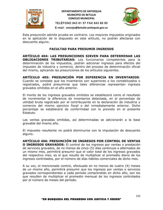 DEPARTAMENTO DE ANTIOQUIA
                             MUNICIPIO DE BETULIA
                              CONCEJO MUNICIPAL
                     TELÉFONO 843 61 57 FAX 843 66 90
                     E-mail: concejo@betulia-antioquia.gov.co

Esta presunción admite prueba en contrario. Los mayores impuestos originados
en la aplicación de lo dispuesto en este artículo, no podrán afectarse con
descuento alguno.

                 FACULTAD PARA PRESUMIR INGRESOS

ARTÍCULO 404: LAS PRESUNCIONES SIRVEN PARA DETERMINAR LAS
OBLIGACIONES TRIBUTARIAS: Los funcionarios competentes para la
determinación de los impuestos, podrán adicionar ingresos para efectos del
impuesto de industria y comercio, dentro del proceso de determinación oficial
del mismo, aplicando las presunciones de los artículos siguientes.

ARTÍCULO 405: PRESUNCIÓN POR DIFERENCIA EN INVENTARIOS:
Cuando se constate que los inventarios son superiores a los contabilizados o
registrados, podrá presumirse que tales diferencias representan ingresos
gravados omitidos en el año anterior.

El monto de los ingresos gravados omitidos se establecerá como el resultado
de incrementar la diferencia de inventarios detectada, en el porcentaje de
utilidad bruta registrado por el contribuyente en la declaración de industria y
comercio del mismo ejercicio fiscal o del inmediatamente anterior. Dicho
porcentaje se establecerá de conformidad con lo previsto en el presente
Estatuto.

Las ventas gravadas omitidas, así determinadas se adicionarán a la base
gravable del mismo año.

El impuesto resultante no podrá disminuirse con la imputación de descuento
alguno.

ARTÍCULO 406: PRESUNCIÓN DE INGRESOS POR CONTROL DE VENTAS
O INGRESOS GRAVADOS: El control de los ingresos por ventas o prestación
de servicios gravados, de no menos de cinco (5) días continuos o alternados de
un mismo mes, permitirá presumir que el valor total de los ingresos gravados
del respectivo mes, es el que resulte de multiplicar el promedio diario de los
ingresos controlados, por el número de días hábiles comerciales de dicho mes.

A su vez, el mencionado control, efectuado en no menos de cuatro (4) meses
de un mismo año, permitirá presumir que los ingresos por ventas o servicios
gravados correspondientes a cada período comprendido en dicho año, son los
que resulten de multiplicar el promedio mensual de los ingresos controlados
por el número de meses del período.




                                                                            132
            “EN BUSQUEDA DEL PROGRESO CON JUSTICIA Y ORDEN”
 