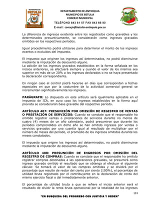 DEPARTAMENTO DE ANTIOQUIA
                             MUNICIPIO DE BETULIA
                              CONCEJO MUNICIPAL
                      TELÉFONO 843 61 57 FAX 843 66 90
                      E-mail: concejo@betulia-antioquia.gov.co

La diferencia de ingresos existente entre los registrados como gravables y los
determinados presuntivamente, se considerarán como ingresos gravados
omitidos en los respectivos períodos.

Igual procedimiento podrá utilizarse para determinar el monto de los ingresos
exentos o excluidos del impuesto.

El impuesto que originen los ingresos así determinados, no podrá disminuirse
mediante la imputación de descuento alguno.
La adición de los ingresos gravados establecidos en la forma señalada en los
incisos anteriores, se efectuará siempre y cuando el valor de los mismos sea
superior en más de un 20% a los ingresos declarados o no se haya presentado
la declaración correspondiente.

En ningún caso el control podrá hacerse en días que correspondan a fechas
especiales en que por la costumbre de la actividad comercial general se
incrementan significativamente los ingresos.

PARÁGRAFO: Lo dispuesto en este artículo será igualmente aplicable en el
impuesto de ICA, en cuyo caso los ingresos establecidos en la forma aquí
prevista se considerarán base gravable del respectivo período.

ARTÍCULO 407: PRESUNCIÓN POR OMISIÓN DE REGISTRO DE VENTAS
O PRESTACIÓN DE SERVICIOS: Cuando se constate que el responsable ha
omitido registrar ventas o prestaciones de servicios durante no menos de
cuatro (4) meses de un año calendario, podrá presumirse que durante los
períodos comprendidos en dicho año se han omitido ingresos por ventas o
servicios gravados por una cuantía igual al resultado de multiplicar por el
número de meses del período, el promedio de los ingresos omitidos durante los
meses constatados.

El impuesto que origine los ingresos así determinados, no podrá disminuirse
mediante la imputación de descuento alguno.

ARTÍCULO 408: PRESUNCIÓN DE INGRESOS POR OMISIÓN DEL
REGISTRO DE COMPRAS: Cuando se constate que el responsable ha omitido
registrar compras destinadas a las operaciones gravadas, se presumirá como
ingreso gravado omitido el resultado que se obtenga al efectuar el siguiente
cálculo: Se tomará el valor de las compras omitidas y se dividirá por el
porcentaje que resulte de restar del ciento por ciento (100%), el porcentaje de
utilidad bruta registrado por el contribuyente en la declaración de renta del
mismo ejercicio fiscal o del inmediatamente anterior.

El porcentaje de utilidad bruta a que se refiere el inciso anterior será el
resultado de dividir la renta bruta operacional por la totalidad de los ingresos
                                                                             133
            “EN BUSQUEDA DEL PROGRESO CON JUSTICIA Y ORDEN”
 