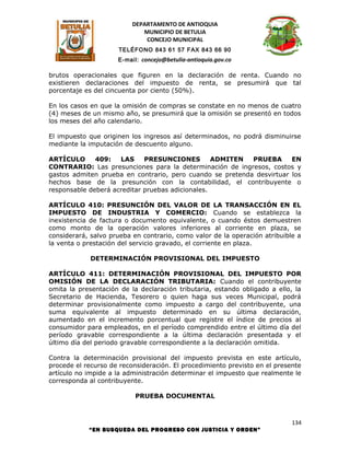 DEPARTAMENTO DE ANTIOQUIA
                             MUNICIPIO DE BETULIA
                              CONCEJO MUNICIPAL
                     TELÉFONO 843 61 57 FAX 843 66 90
                     E-mail: concejo@betulia-antioquia.gov.co

brutos operacionales que figuren en la declaración de renta. Cuando no
existieren declaraciones del impuesto de renta, se presumirá que tal
porcentaje es del cincuenta por ciento (50%).

En los casos en que la omisión de compras se constate en no menos de cuatro
(4) meses de un mismo año, se presumirá que la omisión se presentó en todos
los meses del año calendario.

El impuesto que originen los ingresos así determinados, no podrá disminuirse
mediante la imputación de descuento alguno.

ARTÍCULO      409:   LAS     PRESUNCIONES         ADMITEN  PRUEBA      EN
CONTRARIO: Las presunciones para la determinación de ingresos, costos y
gastos admiten prueba en contrario, pero cuando se pretenda desvirtuar los
hechos base de la presunción con la contabilidad, el contribuyente o
responsable deberá acreditar pruebas adicionales.

ARTÍCULO 410: PRESUNCIÓN DEL VALOR DE LA TRANSACCIÓN EN EL
IMPUESTO DE INDUSTRIA Y COMERCIO: Cuando se establezca la
inexistencia de factura o documento equivalente, o cuando éstos demuestren
como monto de la operación valores inferiores al corriente en plaza, se
considerará, salvo prueba en contrario, como valor de la operación atribuible a
la venta o prestación del servicio gravado, el corriente en plaza.

             DETERMINACIÓN PROVISIONAL DEL IMPUESTO

ARTÍCULO 411: DETERMINACIÓN PROVISIONAL DEL IMPUESTO POR
OMISIÓN DE LA DECLARACIÓN TRIBUTARIA: Cuando el contribuyente
omita la presentación de la declaración tributaria, estando obligado a ello, la
Secretario de Hacienda, Tesorero o quien haga sus veces Municipal, podrá
determinar provisionalmente como impuesto a cargo del contribuyente, una
suma equivalente al impuesto determinado en su última declaración,
aumentado en el incremento porcentual que registre el índice de precios al
consumidor para empleados, en el período comprendido entre el último día del
período gravable correspondiente a la última declaración presentada y el
último día del periodo gravable correspondiente a la declaración omitida.

Contra la determinación provisional del impuesto prevista en este artículo,
procede el recurso de reconsideración. El procedimiento previsto en el presente
artículo no impide a la administración determinar el impuesto que realmente le
corresponda al contribuyente.

                           PRUEBA DOCUMENTAL



                                                                            134
            “EN BUSQUEDA DEL PROGRESO CON JUSTICIA Y ORDEN”
 