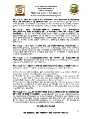 DEPARTAMENTO DE ANTIOQUIA
                            MUNICIPIO DE BETULIA
                             CONCEJO MUNICIPAL
                     TELÉFONO 843 61 57 FAX 843 66 90
                     E-mail: concejo@betulia-antioquia.gov.co

ARTÍCULO 412: FACULTAD DE INVOCAR DOCUMENTOS EXPEDIDOS
POR LAS OFICINAS DE IMPUESTOS: Los contribuyentes podrán invocar
como prueba, documentos expedidos por las oficinas de impuestos, siempre
que se individualicen y se indique su fecha, número y oficina que los expidió.

ARTÍCULO       413:    PROCEDIMIENTO          CUANDO        SE   INVOQUEN
DOCUMENTOS QUE REPOSEN EN LA ADMINISTRACIÓN TRIBUTARIA
MUNICIPAL: Cuando el contribuyente invoque como prueba el contenido de
documentos que se guarden en las oficinas de impuestos, debe pedirse el
envío de tal documento, inspeccionarlo y tomar copia de lo conducente, o pedir
que la oficina donde estén archivados certifique sobre las cuestiones
pertinentes.

ARTÍCULO 414: FECHA CIERTA DE LOS DOCUMENTOS PRIVADOS: Un
documento privado, cualquiera que sea su naturaleza, tiene fecha cierta o
auténtica, desde cuando ha sido registrado o presentado ante un notario, juez
o autoridad administrativa, siempre que lleve la constancia y fecha de tal
registro o presentación.

ARTÍCULO 415: RECONOCIMIENTO DE FIRMA DE DOCUMENTOS
PRIVADOS: El reconocimiento de la firma de los documentos privados puede
hacerse ante el Secretario de Hacienda.

ARTÍCULO 416: CERTIFICADOS CON VALOR DE COPIA AUTENTICA: Los
certificados tienen el valor de copias auténticas, en los casos siguientes:

1. Cuando han sido expedidos por funcionarios públicos, y hacen relación a
hechos que consten en protocolos o archivos oficiales;
2. Cuando han sido expedidos por entidades sometidas a la vigilancia del
Estado y versan sobre hechos que aparezcan registrados en sus libros de
contabilidad o que consten en documentos de sus archivos;
3. Cuando han sido expedidos por las cámaras de comercio y versan sobre
asientos de contabilidad, siempre que el certificado exprese la forma como
están registrados los libros y dé cuenta de los comprobantes externos que
respaldan tales asientos.

ARTÍCULO 417: VALOR PROBATORIO DE LA IMPRESIÓN DE IMÁGENES
ÓPTICAS NO MODIFICABLES: La reproducción impresa de imágenes ópticas
no modificables, efectuadas por la Administración Tributaria sobre documentos
originales relacionados con los impuestos que administra, corresponde a una
de las clases de documentos señalados en el artículo 251 del Código de
Procedimiento Civil, con su correspondiente valor probatorio.

                             PRUEBA CONTABLE

                                                                           135
            “EN BUSQUEDA DEL PROGRESO CON JUSTICIA Y ORDEN”
 