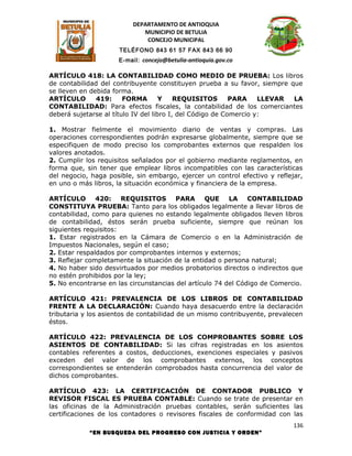 DEPARTAMENTO DE ANTIOQUIA
                             MUNICIPIO DE BETULIA
                              CONCEJO MUNICIPAL
                     TELÉFONO 843 61 57 FAX 843 66 90
                     E-mail: concejo@betulia-antioquia.gov.co

ARTÍCULO 418: LA CONTABILIDAD COMO MEDIO DE PRUEBA: Los libros
de contabilidad del contribuyente constituyen prueba a su favor, siempre que
se lleven en debida forma.
ARTÍCULO       419:     FORMA        Y    REQUISITOS       PARA    LLEVAR LA
CONTABILIDAD: Para efectos fiscales, la contabilidad de los comerciantes
deberá sujetarse al título IV del libro I, del Código de Comercio y:

1. Mostrar fielmente el movimiento diario de ventas y compras. Las
operaciones correspondientes podrán expresarse globalmente, siempre que se
especifiquen de modo preciso los comprobantes externos que respalden los
valores anotados.
2. Cumplir los requisitos señalados por el gobierno mediante reglamentos, en
forma que, sin tener que emplear libros incompatibles con las características
del negocio, haga posible, sin embargo, ejercer un control efectivo y reflejar,
en uno o más libros, la situación económica y financiera de la empresa.

ARTÍCULO       420:    REQUISITOS PARA            QUE    LA CONTABILIDAD
CONSTITUYA PRUEBA: Tanto para los obligados legalmente a llevar libros de
contabilidad, como para quienes no estando legalmente obligados lleven libros
de contabilidad, éstos serán prueba suficiente, siempre que reúnan los
siguientes requisitos:
1. Estar registrados en la Cámara de Comercio o en la Administración de
Impuestos Nacionales, según el caso;
2. Estar respaldados por comprobantes internos y externos;
3. Reflejar completamente la situación de la entidad o persona natural;
4. No haber sido desvirtuados por medios probatorios directos o indirectos que
no estén prohibidos por la ley;
5. No encontrarse en las circunstancias del artículo 74 del Código de Comercio.

ARTÍCULO 421: PREVALENCIA DE LOS LIBROS DE CONTABILIDAD
FRENTE A LA DECLARACIÓN: Cuando haya desacuerdo entre la declaración
tributaria y los asientos de contabilidad de un mismo contribuyente, prevalecen
éstos.

ARTÍCULO 422: PREVALENCIA DE LOS COMPROBANTES SOBRE LOS
ASIENTOS DE CONTABILIDAD: Si las cifras registradas en los asientos
contables referentes a costos, deducciones, exenciones especiales y pasivos
exceden del valor de los comprobantes externos, los conceptos
correspondientes se entenderán comprobados hasta concurrencia del valor de
dichos comprobantes.

ARTÍCULO 423: LA CERTIFICACIÓN DE CONTADOR PUBLICO Y
REVISOR FISCAL ES PRUEBA CONTABLE: Cuando se trate de presentar en
las oficinas de la Administración pruebas contables, serán suficientes las
certificaciones de los contadores o revisores fiscales de conformidad con las
                                                                            136
            “EN BUSQUEDA DEL PROGRESO CON JUSTICIA Y ORDEN”
 