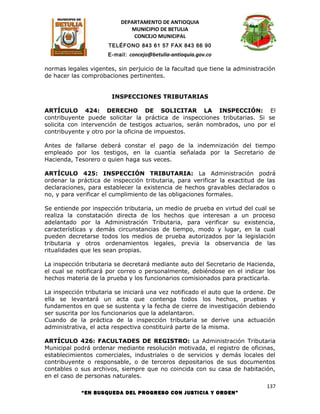 DEPARTAMENTO DE ANTIOQUIA
                             MUNICIPIO DE BETULIA
                              CONCEJO MUNICIPAL
                      TELÉFONO 843 61 57 FAX 843 66 90
                      E-mail: concejo@betulia-antioquia.gov.co

normas legales vigentes, sin perjuicio de la facultad que tiene la administración
de hacer las comprobaciones pertinentes.


                       INSPECCIONES TRIBUTARIAS

ARTÍCULO 424: DERECHO DE SOLICITAR LA INSPECCIÓN: El
contribuyente puede solicitar la práctica de inspecciones tributarias. Si se
solicita con intervención de testigos actuarios, serán nombrados, uno por el
contribuyente y otro por la oficina de impuestos.

Antes de fallarse deberá constar el pago de la indemnización del tiempo
empleado por los testigos, en la cuantía señalada por la Secretario de
Hacienda, Tesorero o quien haga sus veces.

ARTÍCULO 425: INSPECCIÓN TRIBUTARIA: La Administración podrá
ordenar la práctica de inspección tributaria, para verificar la exactitud de las
declaraciones, para establecer la existencia de hechos gravables declarados o
no, y para verificar el cumplimiento de las obligaciones formales.

Se entiende por inspección tributaria, un medio de prueba en virtud del cual se
realiza la constatación directa de los hechos que interesan a un proceso
adelantado por la Administración Tributaria, para verificar su existencia,
características y demás circunstancias de tiempo, modo y lugar, en la cual
pueden decretarse todos los medios de prueba autorizados por la legislación
tributaria y otros ordenamientos legales, previa la observancia de las
ritualidades que les sean propias.

La inspección tributaria se decretará mediante auto del Secretario de Hacienda,
el cual se notificará por correo o personalmente, debiéndose en el indicar los
hechos materia de la prueba y los funcionarios comisionados para practicarla.

La inspección tributaria se iniciará una vez notificado el auto que la ordene. De
ella se levantará un acta que contenga todos los hechos, pruebas y
fundamentos en que se sustenta y la fecha de cierre de investigación debiendo
ser suscrita por los funcionarios que la adelantaron.
Cuando de la práctica de la inspección tributaria se derive una actuación
administrativa, el acta respectiva constituirá parte de la misma.

ARTÍCULO 426: FACULTADES DE REGISTRO: La Administración Tributaria
Municipal podrá ordenar mediante resolución motivada, el registro de oficinas,
establecimientos comerciales, industriales o de servicios y demás locales del
contribuyente o responsable, o de terceros depositarios de sus documentos
contables o sus archivos, siempre que no coincida con su casa de habitación,
en el caso de personas naturales.
                                                                              137
            “EN BUSQUEDA DEL PROGRESO CON JUSTICIA Y ORDEN”
 