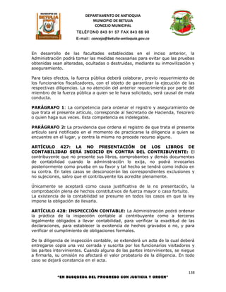 DEPARTAMENTO DE ANTIOQUIA
                             MUNICIPIO DE BETULIA
                              CONCEJO MUNICIPAL
                      TELÉFONO 843 61 57 FAX 843 66 90
                      E-mail: concejo@betulia-antioquia.gov.co



En desarrollo de las facultades establecidas en el inciso anterior, la
Administración podrá tomar las medidas necesarias para evitar que las pruebas
obtenidas sean alteradas, ocultadas o destruidas, mediante su inmovilización y
aseguramiento.

Para tales efectos, la fuerza pública deberá colaborar, previo requerimiento de
los funcionarios fiscalizadores, con el objeto de garantizar la ejecución de las
respectivas diligencias. La no atención del anterior requerimiento por parte del
miembro de la fuerza pública a quien se le haya solicitado, será causal de mala
conducta.

PARÁGRAFO 1: La competencia para ordenar el registro y aseguramiento de
que trata el presente artículo, corresponde al Secretario de Hacienda, Tesorero
o quien haga sus veces. Esta competencia es indelegable.

PARÁGRAFO 2: La providencia que ordena el registro de que trata el presente
artículo será notificado en el momento de practicarse la diligencia a quien se
encuentre en el lugar, y contra la misma no procede recurso alguno.

ARTÍCULO 427: LA NO PRESENTACIÓN DE LOS LIBROS DE
CONTABILIDAD SERÁ INDICIO EN CONTRA DEL CONTRIBUYENTE: El
contribuyente que no presente sus libros, comprobantes y demás documentos
de contabilidad cuando la administración lo exija, no podrá invocarlos
posteriormente como prueba en su favor y tal hecho se tendrá como indicio en
su contra. En tales casos se desconocerán las correspondientes exclusiones y
no sujeciones, salvo que el contribuyente los acredite plenamente.

Únicamente se aceptará como causa justificativa de la no presentación, la
comprobación plena de hechos constitutivos de fuerza mayor o caso fortuito.
La existencia de la contabilidad se presume en todos los casos en que la ley
impone la obligación de llevarla.

ARTÍCULO 428: INSPECCIÓN CONTABLE: La Administración podrá ordenar
la práctica de la inspección contable al contribuyente como a terceros
legalmente obligados a llevar contabilidad, para verificar la exactitud de las
declaraciones, para establecer la existencia de hechos gravados o no, y para
verificar el cumplimiento de obligaciones formales.

De la diligencia de inspección contable, se extenderá un acta de la cual deberá
entregarse copia una vez cerrada y suscrita por los funcionarios visitadores y
las partes intervinientes. Cuando alguna de las partes intervinientes, se niegue
a firmarla, su omisión no afectará el valor probatorio de la diligencia. En todo
caso se dejará constancia en el acta.

                                                                             138
            “EN BUSQUEDA DEL PROGRESO CON JUSTICIA Y ORDEN”
 
