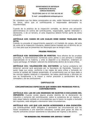 DEPARTAMENTO DE ANTIOQUIA
                             MUNICIPIO DE BETULIA
                              CONCEJO MUNICIPAL
                      TELÉFONO 843 61 57 FAX 843 66 90
                      E-mail: concejo@betulia-antioquia.gov.co

Se considera que los datos consignados en ella, están fielmente tomados de
los libros, salvo que el contribuyente o responsable demuestre su
inconformidad.

Cuando de la práctica de la inspección contable, se derive una actuación
administrativa en contra del contribuyente, responsable, agente retenedor o
declarante, o de un tercero, el acta respectiva deberá formar parte de dicha
actuación.

ARTÍCULO 429: CASOS EN LOS CUALES DEBE DARSE TRASLADO DEL
ACTA:
Cuando no proceda el requerimiento especial o el traslado de cargos, del acta
de visita de la inspección tributaria, deberá darse traslado por el término de un
(1) mes para que se presenten los descargos que se tenga a bien.

                              PRUEBA PERICIAL

ARTÍCULO 430: DESIGNACIÓN DE PERITOS: Para efectos de las pruebas
periciales, la Administración nombrará como perito a una persona o entidad
especializada en la materia, y ante la objeción a su dictamen, ordenará un
nuevo peritazgo. El fallador valorará los dictámenes dentro de la sana crítica.

ARTÍCULO 431: VALORACIÓN DEL DICTAMEN: La fuerza probatoria del
dictamen pericial será apreciada por la Secretario de Hacienda, Tesorero o
quien haga sus veces, conforme a las reglas de sana crítica y tomando en
cuenta la calidad del trabajo presentado, el cumplimiento que se haya dado a
las normas legales relativas a impuestos, las bases doctrinarias y técnicas en
que se fundamente y la mayor o menor precisión o certidumbre de los
conceptos y de las conclusiones.

                                 CAPITULO III

  CIRCUNSTANCIAS ESPECIALES QUE DEBEN SER PROBADAS POR EL
                      CONTRIBUYENTE

ARTÍCULO 432: LAS DE LOS INGRESOS NO SUJETOS O EXCLUIDOS DEL
IMPUESTO: Cuando exista alguna prueba distinta de la declaración de
industria y comercio del contribuyente, sobre la existencia de un ingreso, y
éste alega haberlo recibido en circunstancias que lo hacen no sujeto o excluido
del impuesto, está obligado a demostrar tales circunstancias.

ARTÍCULO 433: LAS QUE LOS HACEN ACREEDORES A UNA EXENCIÓN:
Los contribuyentes están obligados a demostrar las circunstancias que los
hacen acreedores a una exención tributaria, cuando para gozar de esta no
resulte suficiente conocer solamente la naturaleza del ingreso o del activo.
                                                                              139
            “EN BUSQUEDA DEL PROGRESO CON JUSTICIA Y ORDEN”
 